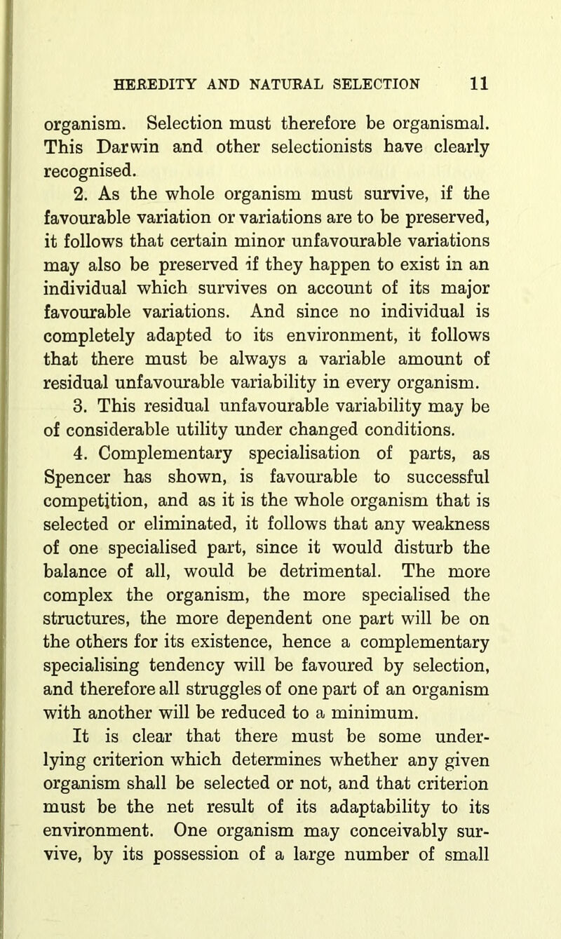 organism. Selection must therefore be organismal. This Darwin and other selectionists have clearly recognised. 2. As the whole organism must survive, if the favourable variation or variations are to be preserved, it follows that certain minor unfavourable variations may also be preserved if they happen to exist in an individual which survives on account of its major favourable variations. And since no individual is completely adapted to its environment, it follows that there must be always a variable amount of residual unfavourable variability in every organism. 3. This residual unfavourable variability may be of considerable utility under changed conditions. 4. Complementary specialisation of parts, as Spencer has shown, is favourable to successful competition, and as it is the whole organism that is selected or eliminated, it follows that any weakness of one specialised part, since it would disturb the balance of all, would be detrimental. The more complex the organism, the more specialised the structures, the more dependent one part will be on the others for its existence, hence a complementary specialising tendency will be favoured by selection, and therefore all struggles of one part of an organism with another will be reduced to a minimum. It is clear that there must be some under- lying criterion which determines whether any given organism shall be selected or not, and that criterion must be the net result of its adaptability to its environment. One organism may conceivably sur- vive, by its possession of a large number of small