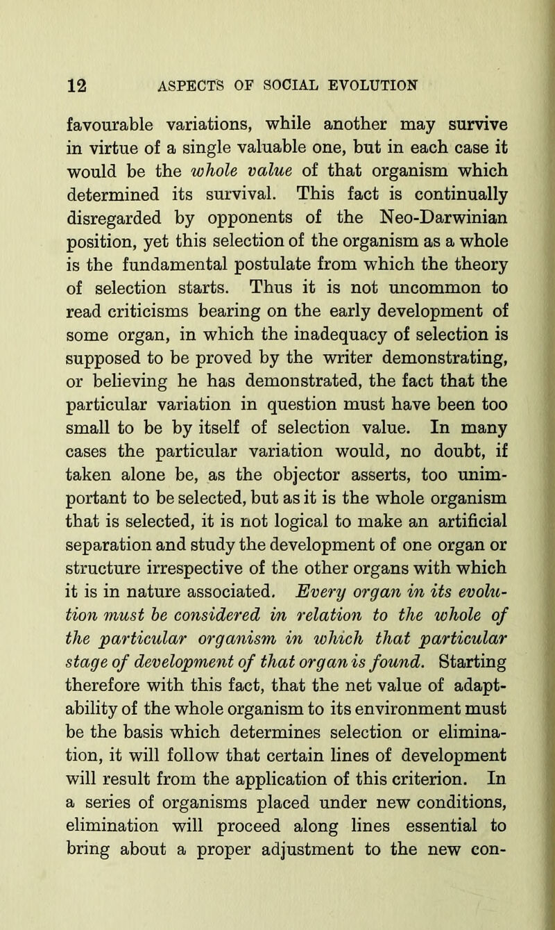 favourable variations, while another may survive in virtue of a single valuable one, but in each case it would be the whole value of that organism which determined its survival. This fact is continually disregarded by opponents of the Neo-Darwinian position, yet this selection of the organism as a whole is the fundamental postulate from which the theory of selection starts. Thus it is not uncommon to read criticisms bearing on the early development of some organ, in which the inadequacy of selection is supposed to be proved by the writer demonstrating, or believing he has demonstrated, the fact that the particular variation in question must have been too small to be by itself of selection value. In many cases the particular variation would, no doubt, if taken alone be, as the objector asserts, too unim- portant to be selected, but as it is the whole organism that is selected, it is not logical to make an artificial separation and study the development of one organ or structure irrespective of the other organs with which it is in nature associated. Every organ in its evolu- tion must he considered in relation to the whole of the particular organism in which that particular stage of development of that organ is found. Starting therefore with this fact, that the net value of adapt- ability of the whole organism to its environment must be the basis which determines selection or elimina- tion, it will follow that certain lines of development will result from the application of this criterion. In a series of organisms placed under new conditions, elimination will proceed along lines essential to bring about a proper adjustment to the new con-