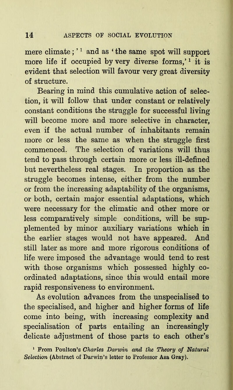 mere climate; ’ ^ and as ‘ the same spot will support more life if occupied by very diverse forms,’ ^ it is evident that selection will favour very great diversity of structure. Bearing in mind this cumulative action of selec- tion, it will follow that under constant or relatively constant conditions the struggle for successful living will become more and more selective in character, even if the actual number of inhabitants remain more or less the same as when the struggle first commenced. The selection of variations will thus tend to pass through certain more or less ill-defined but nevertheless real stages. In proportion as the struggle becomes intense, either from the number or from the increasing adaptability of the organisms, or both, certain major essential adaptations, which were necessary for the climatic and other more or less comparatively simple conditions, will be sup- plemented by minor auxiliary variations which in the earlier stages would not have appeared. And still later as more and more rigorous conditions of life were imposed the advantage would tend to rest with those organisms which possessed highly co- ordinated adaptations, since this would entail more rapid responsiveness to environment. As evolution advances from the unspecialised to the specialised, and higher and higher forms of life come into being, with increasing complexity and specialisation of parts entailing an increasingly delicate adjustment of those parts to each other’s * From Poulton’s Charles Darwin and the Theory of Natural Selection (Abstract of Darwin’s letter to Professor Asa Gray).