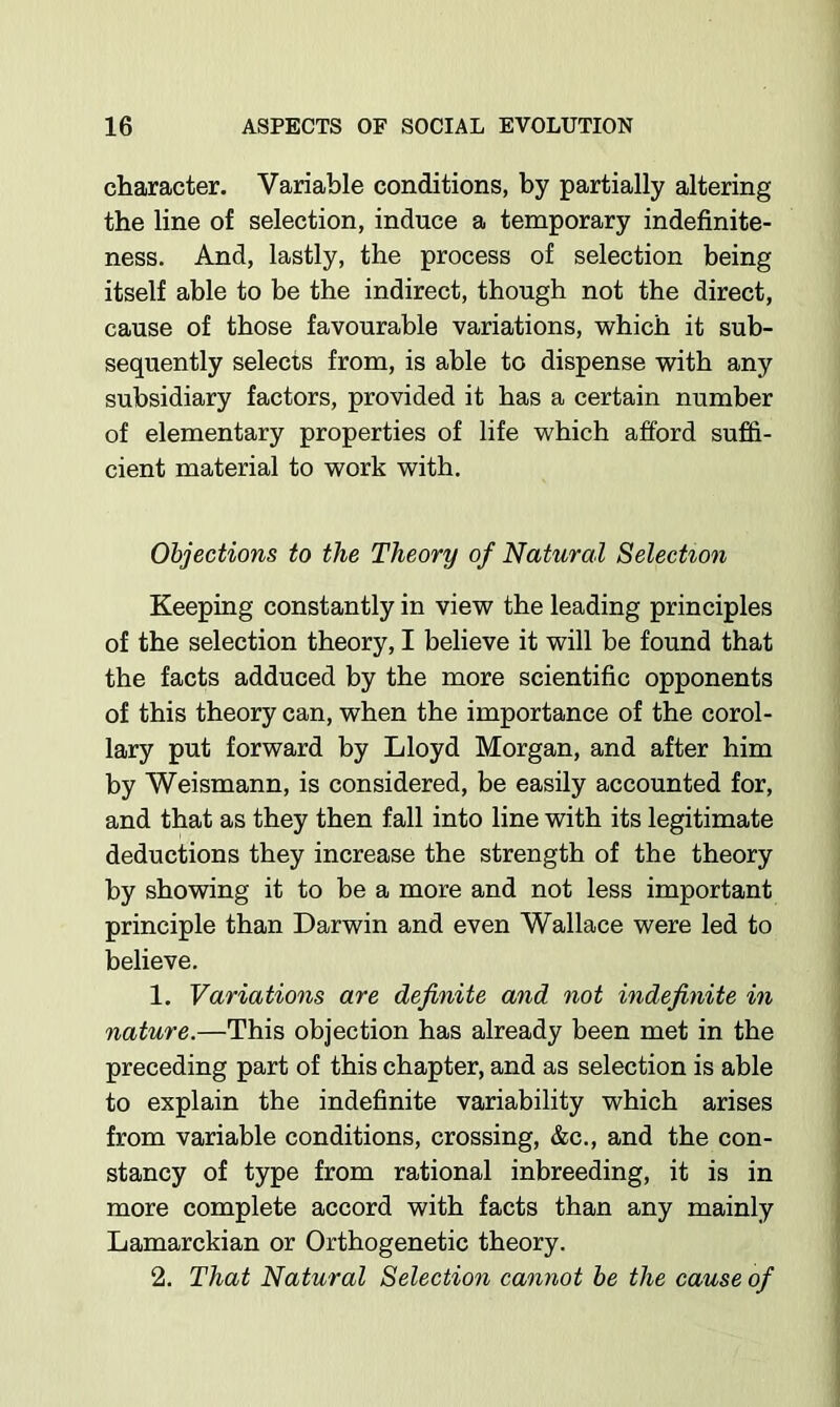 character. Variable conditions, by partially altering the line of selection, induce a temporary indefinite- ness. And, lastly, the process of selection being itself able to be the indirect, though not the direct, cause of those favourable variations, which it sub- sequently selects from, is able to dispense with any subsidiary factors, provided it has a certain number of elementary properties of life which afford suffi- cient material to work with. Objections to the Theory of Natural Selection Keeping constantly in view the leading principles of the selection theory, I believe it will be found that the facts adduced by the more scientific opponents of this theory can, when the importance of the corol- lary put forward by Lloyd Morgan, and after him by Weismann, is considered, be easily accounted for, and that as they then fall into line with its legitimate deductions they increase the strength of the theory by showing it to be a more and not less important principle than Darwin and even Wallace were led to believe. 1. Variations are definite and not indefinite in nature.—This objection has already been met in the preceding part of this chapter, and as selection is able to explain the indefinite variability which arises from variable conditions, crossing, &c., and the con- stancy of type from rational inbreeding, it is in more complete accord with facts than any mainly Lamarckian or Orthogenetic theory. 2. That Natural Selection cannot he the cause of