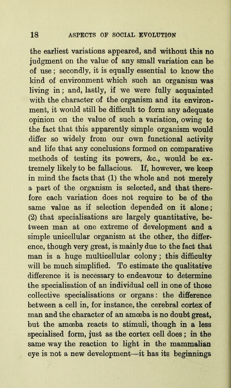 the earliest variations appeared, and without this no judgment on the value of any small variation can be of use; secondly, it is equally essential to know the kind of environment which such an organism was living in; and, lastly, if we were fully acquainted with the character of the organism and its environ- ment, it would still be difficult to form any adequate opinion on the value of such a variation, owing to the fact that this apparently simple organism would differ so widely from our own functional activity and life that any conclusions formed on comparative methods of testing its powers, &c., would be ex- tremely likely to be fallacious. If, however, we keep in mind the facts that (1) the whole and not merely a part of the organism is selected, and that there- fore each variation does not require to be of the same value as if selection depended on it alone; (2) that specialisations are largely quantitative, be- tween man at one extreme of development and a simple unicellular organism at the other, the differ- ence, though very great, is mainly due to the fact that man is a huge multicellular colony; this difficulty will be much simplified. To estimate the qualitative difference it is necessary to endeavour to determine the specialisation of an individual cell in one of those collective specialisations or organs: the difference between a cell in, for instance, the cerebral cortex of man and the character of an amoeba is no doubt great, but the amoeba reacts to stimuli, though in a less specialised form, just as the cortex cell does ; in the same way the reaction to light in the mammalian eye is not a new development—it has its beginnings