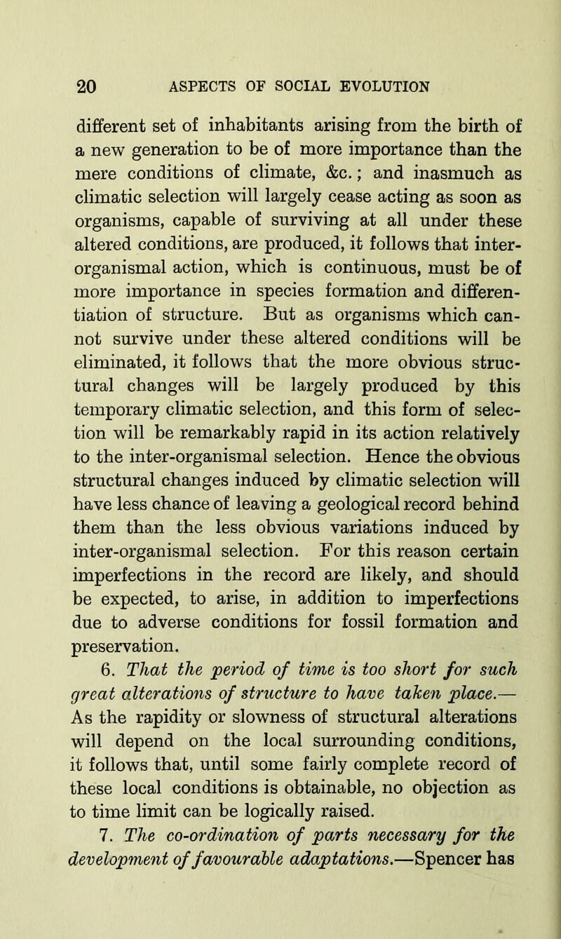 different set of inhabitants arising from the birth of a new generation to be of more importance than the mere conditions of climate, &c.; and inasmuch as climatic selection will largely cease acting as soon as organisms, capable of surviving at all under these altered conditions, are produced, it follows that inter- organismal action, which is continuous, must be of more importance in species formation and differen- tiation of structure. But as organisms which can- not survive under these altered conditions will be eliminated, it follows that the more obvious struc- tural changes will be largely produced by this temporary climatic selection, and this form of selec- tion will be remarkably rapid in its action relatively to the inter-organismal selection. Hence the obvious structural changes induced by climatic selection will have less chance of leaving a geological record behind them than the less obvious variations induced by inter-organismal selection. For this reason certain imperfections in the record are likely, and should be expected, to arise, in addition to imperfections due to adverse conditions for fossil formation and preservation. 6. That the period of time is too short for such great alterations of structure to have tahen place.— As the rapidity or slowness of structural alterations will depend on the local surrounding conditions, it follows that, until some fairly complete record of these local conditions is obtainable, no objection as to time limit can be logically raised. 7. The co-ordination of parts necessary for the development of favourable adaptations.—Spencer has