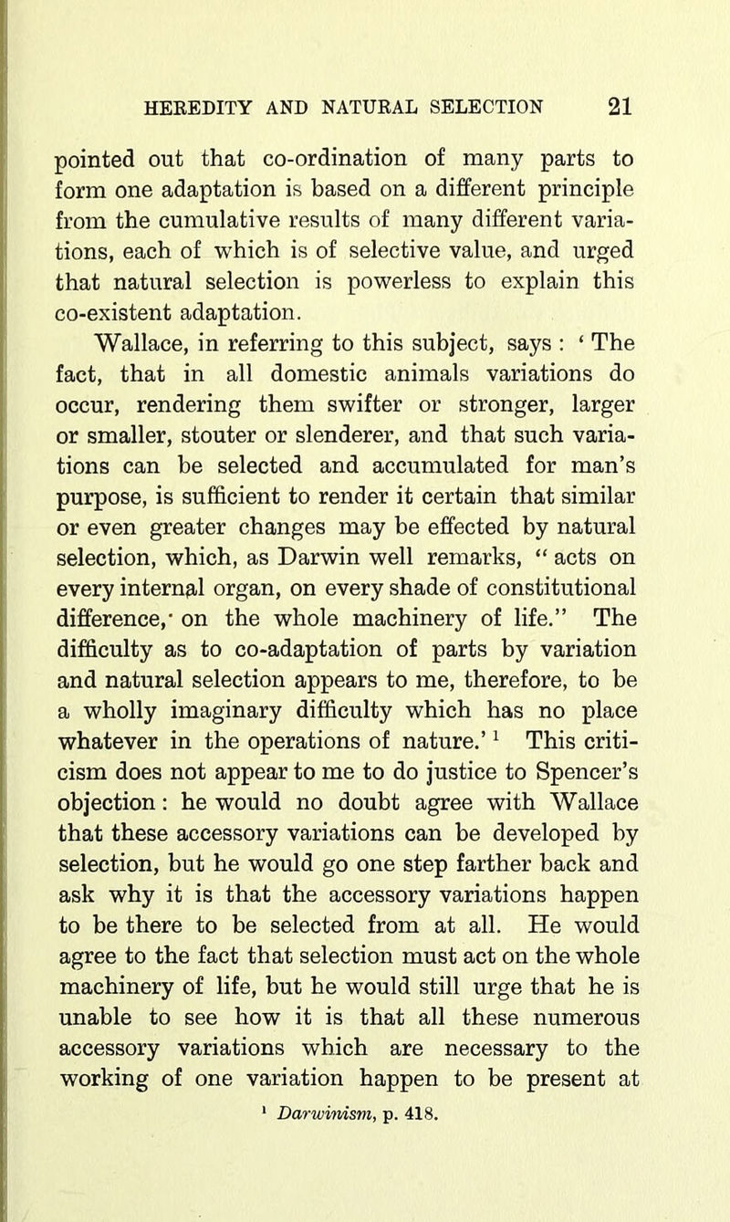 pointed out that co-ordination of many parts to form one adaptation is based on a different principle from the cumulative results of many different varia- tions, each of which is of selective value, and urged that natural selection is powerless to explain this co-existent adaptation. Wallace, in referring to this subject, says : ‘ The fact, that in all domestic animals variations do occur, rendering them swifter or stronger, larger or smaller, stouter or slenderer, and that such varia- tions can be selected and accumulated for man’s purpose, is sufficient to render it certain that similar or even greater changes may be effected by natural selection, which, as Darwin well remarks, “ acts on every internfil organ, on every shade of constitutional difference, on the whole machinery of life.” The difficulty as to co-adaptation of parts by variation and natural selection appears to me, therefore, to be a wholly imaginary difficulty which has no place whatever in the operations of nature.’ ^ This criti- cism does not appear to me to do Justice to Spencer’s objection: he would no doubt agree with Wallace that these accessory variations can be developed by selection, but he would go one step farther back and ask why it is that the accessory variations happen to be there to be selected from at all. He would agree to the fact that selection must act on the whole machinery of life, but he would still urge that he is unable to see how it is that all these numerous accessory variations which are necessary to the working of one variation happen to be present at * Darwinism, p. 418.