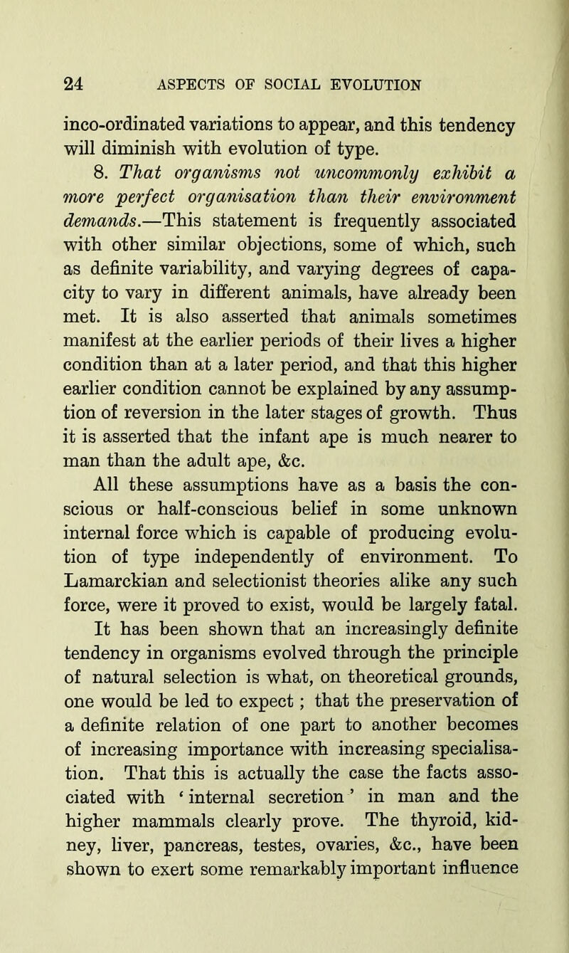 inco-ordinated variations to appear, and this tendency will diminish with evolution of type. 8. That organisms not uncommonly exhibit a more perfect organisation than their environment demands.—This statement is frequently associated with other similar objections, some of which, such as definite variability, and varying degrees of capa- city to vary in different animals, have already been met. It is also asserted that animals sometimes manifest at the earlier periods of their lives a higher condition than at a later period, and that this higher earlier condition cannot be explained by any assump- tion of reversion in the later stages of growth. Thus it is asserted that the infant ape is much nearer to man than the adult ape, &c. All these assumptions have as a basis the con- scious or half-conscious belief in some unknown internal force which is capable of producing evolu- tion of type independently of environment. To Lamarckian and selectionist theories alike any such force, were it proved to exist, would be largely fatal. It has been shown that an increasingly definite tendency in organisms evolved through the principle of natural selection is what, on theoretical grounds, one would be led to expect; that the preservation of a definite relation of one part to another becomes of increasing importance with increasing specialisa- tion. That this is actually the case the facts asso- ciated with ‘ internal secretion ’ in man and the higher mammals clearly prove. The thyroid, kid- ney, liver, pancreas, testes, ovaries, &c., have been shown to exert some remarkably important influence