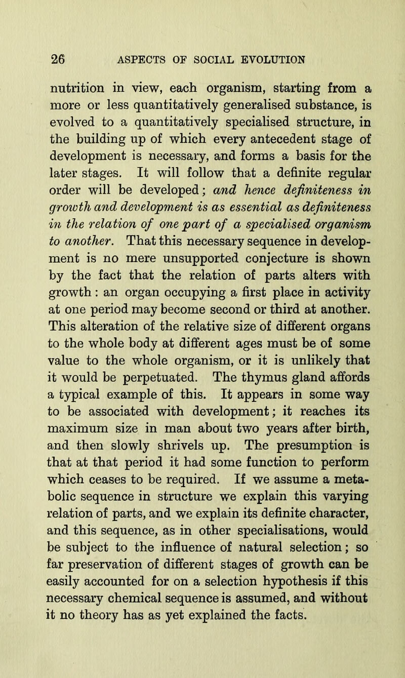 nutrition in view, each organism, starting from a more or less quantitatively generalised substance, is evolved to a quantitatively specialised structure, in the building up of which every antecedent stage of development is necessary, and forms a basis for the later stages. It will follow that a definite regular order will be developed; and hence definiteness in growth and development is as essential as definiteness in the relation of one part of a specialised organism to another. That this necessary sequence in develop- ment is no mere unsupported conjecture is shown by the fact that the relation of parts alters with growth: an organ occupying a first place in activity at one period may become second or third at another. This alteration of the relative size of different organs to the whole body at different ages must be of some value to the whole organism, or it is unlikely that it would be perpetuated. The thymus gland affords a typical example of this. It appears in some way to be associated with development; it reaches its maximum size in man about two years after birth, and then slowly shrivels up. The presumption is that at that period it had some function to perform which ceases to be required. If we assume a meta- bolic sequence in structure we explain this varying relation of parts, and we explain its definite character, and this sequence, as in other specialisations, would be subject to the influence of natural selection; so far preservation of different stages of growth can be easily accounted for on a selection hypothesis if this necessary chemical sequence is assumed, and without it no theory has as yet explained the facts.