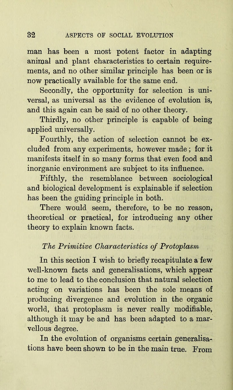 man has been a most potent factor in adapting animal and plant characteristics to certain require- ments, and no other similar principle has been or is now practically available for the same end. Secondly, the opportunity for selection is uni- versal, as universal as the evidence of evolution is, and this again can be said of no other theory. Thirdly, no other principle is capable of being applied universally. Fourthly, the action of selection cannot be ex- cluded from any experiments, however made; for it manifests itself in so many forms that even food and inorganic environment are subject to its influence. Fifthly, the resemblance between sociological and biological development is explainable if selection has been the guiding principle in both. There would seem, therefore, to be no reason, theoretical or practical, for introducing any other theory to explain known facts. The Primitive Characteristics of Protoplasm In this section I wish to briefly recapitulate a few well-known facts and generalisations, which appear to me to lead to the conclusion that natural selection acting on variations has been the sole means of producing divergence and evolution in the organic world, that protoplasm is never really modifiable, although it may be and has been adapted to a mar- vellous degree. In the evolution of organisms certain generalisa- tions have been shown to be in the main true. From