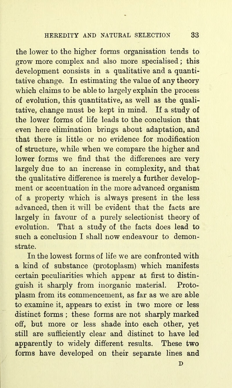 the lower to the higher forms organisation tends to grow more complex and also more specialised; this development consists in a qualitative and a quanti- tative change. In estimating the value of any theory which claims to be able to largely explain the process of evolution, this quantitative, as well as the quali- tative, change must be kept in mind. If a study of the lower forms of life leads to the conclusion that even here elimination brings about adaptation, and that there is little or no evidence for modification of structure, while when we compare the higher and lower forms we find that the differences are very largely due to an increase in complexity, and that the qualitative difference is merely a further develop- ment or accentuation in the more advanced organism of a property which is always present in the less advanced, then it will be evident that the facts are largely in favour of a purely selectionist theory of evolution. That a study of the facts does lead to such a conclusion I shall now endeavour to demon- strate. In the lowest forms of life we are confronted with a kind of substance (protoplasm) which manifests certain peculiarities which appear at first to distin- guish it sharply from inorganic material. Proto- plasm from its commencement, as far as we are able to examine it, appears to exist in two more or less distinct forms ; these forms are not sharply marked off, but more or less shade into each other, yet still are sufficiently clear and distinct to have led apparently to widely different results. These two forms have developed on their separate lines and D