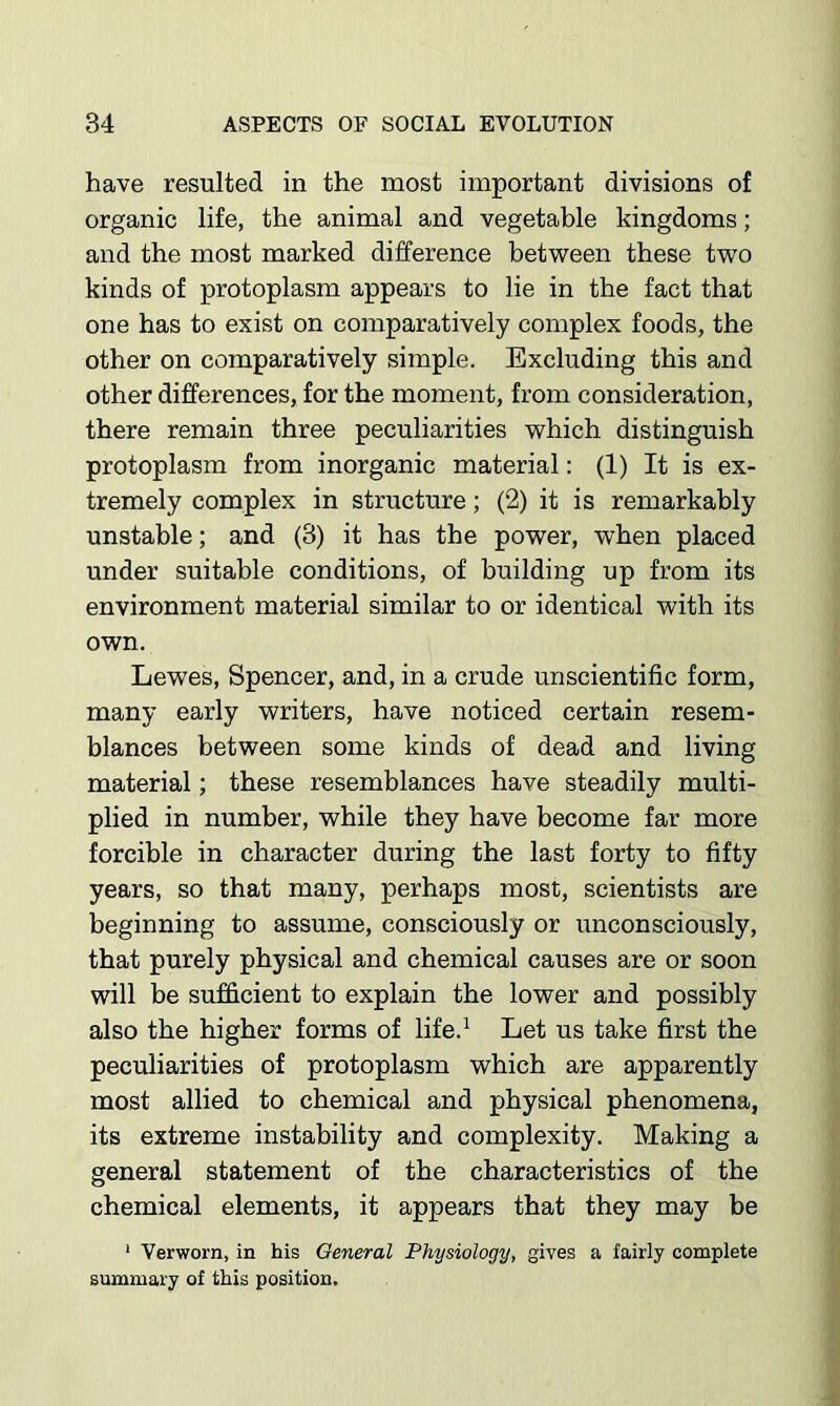 have resulted in the most important divisions of organic life, the animal and vegetable kingdoms; and the most marked difference between these two kinds of protoplasm appears to lie in the fact that one has to exist on comparatively complex foods, the other on comparatively simple. Excluding this and other differences, for the moment, from consideration, there remain three peculiarities which distinguish protoplasm from inorganic material: (1) It is ex- tremely complex in structure; (2) it is remarkably unstable; and (3) it has the power, when placed under suitable conditions, of building up from its environment material similar to or identical with its own. Lewes, Spencer, and, in a crude unscientific form, many early writers, have noticed certain resem- blances between some kinds of dead and living material; these resemblances have steadily multi- plied in number, while they have become far more forcible in character during the last forty to fifty years, so that many, perhaps most, scientists are beginning to assume, consciously or unconsciously, that purely physical and chemical causes are or soon will be sufficient to explain the lower and possibly also the higher forms of life.^ Let us take first the peculiarities of protoplasm which are apparently most allied to chemical and physical phenomena, its extreme instability and complexity. Making a general statement of the characteristics of the chemical elements, it appears that they may be * Verworn, in his General Physiology, gives a fairly complete summary of this position.