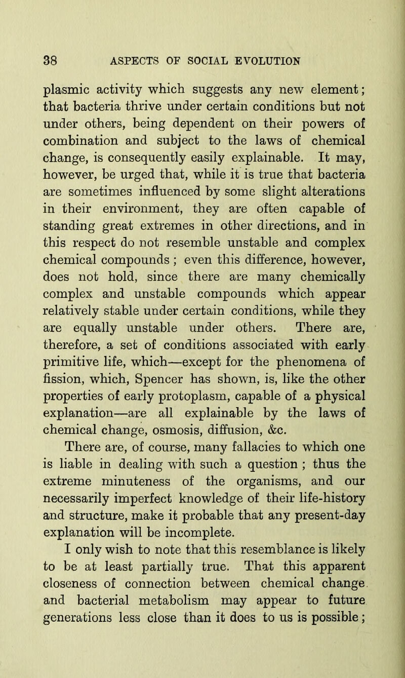 plasmic activity which suggests any new elenaent; that bacteria thrive under certain conditions but not under others, being dependent on their powers of combination and subject to the laws of chemical change, is consequently easily explainable. It may, however, be urged that, while it is true that bacteria are sometimes influenced by some slight alterations in their environment, they are often capable of standing great extremes in other directions, and in this respect do not resemble unstable and complex chemical compounds ; even this difference, however, does not hold, since there are many chemically complex and unstable compounds which appear relatively stable under certain conditions, while they are equally unstable under others. There are, therefore, a set of conditions associated with early primitive life, which—except for the phenomena of fission, which, Spencer has shown, is, like the other properties of early protoplasm, capable of a physical explanation—are all explainable by the laws of chemical change, osmosis, diffusion, &c. There are, of course, many fallacies to which one is liable in dealing with such a question ; thus the extreme minuteness of the organisms, and our necessarily imperfect knowledge of their life-history and structure, make it probable that any present-day explanation will be incomplete. I only wish to note that this resemblance is likely to be at least partially true. That this apparent closeness of connection between chemical change, and bacterial metabolism may appear to future generations less close than it does to us is possible;