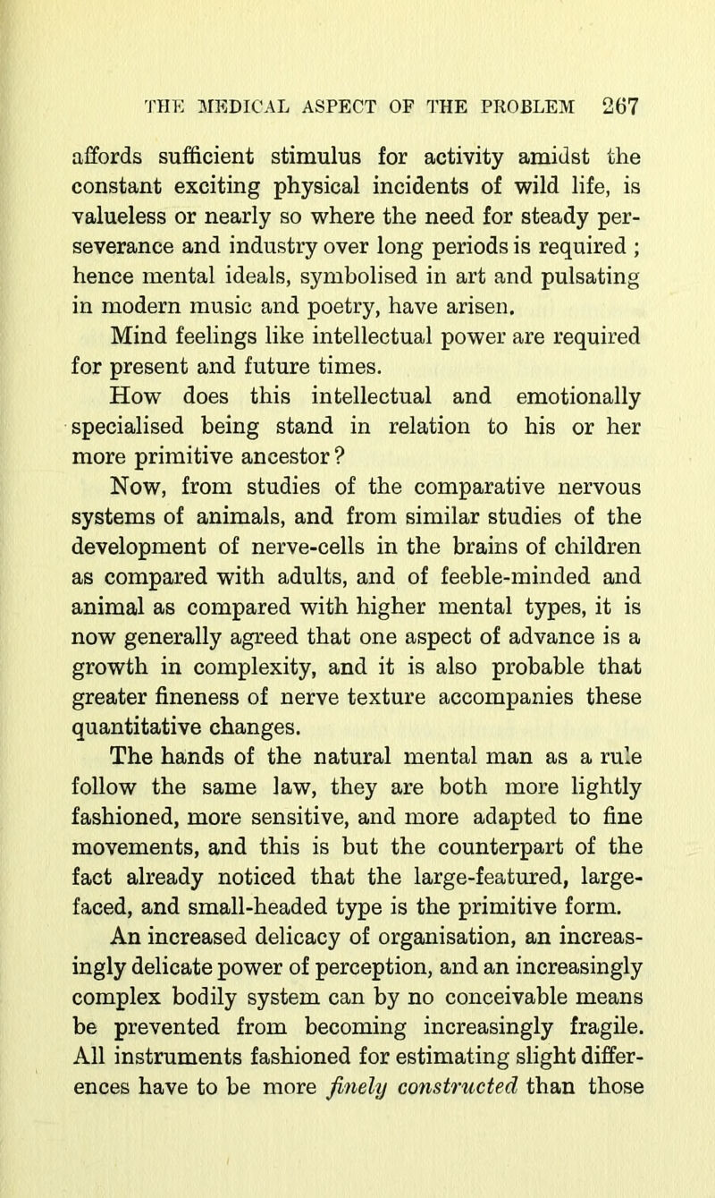 affords sufficient stimulus for activity amidst the constant exciting physical incidents of wild life, is valueless or nearly so where the need for steady per- severance and industry over long periods is required ; hence mental ideals, symbolised in art and pulsating in modern music and poetry, have arisen. Mind feelings like intellectual power are required for present and future times. How does this intellectual and emotionally specialised being stand in relation to his or her more primitive ancestor ? Now, from studies of the comparative nervous systems of animals, and from similar studies of the development of nerve-cells in the brains of children as compared with adults, and of feeble-minded and animal as compared with higher mental types, it is now generally agreed that one aspect of advance is a growth in complexity, and it is also probable that greater fineness of nerve texture accompanies these quantitative changes. The hands of the natural mental man as a rule follow the same law, they are both more lightly fashioned, more sensitive, and more adapted to fine movements, and this is but the counterpart of the fact already noticed that the large-featured, large- faced, and small-headed type is the primitive form. An increased delicacy of organisation, an increas- ingly delicate power of perception, and an increasingly complex bodily system can by no conceivable means be prevented from becoming increasingly fragile. All instruments fashioned for estimating slight differ- ences have to be more finely constructed than those