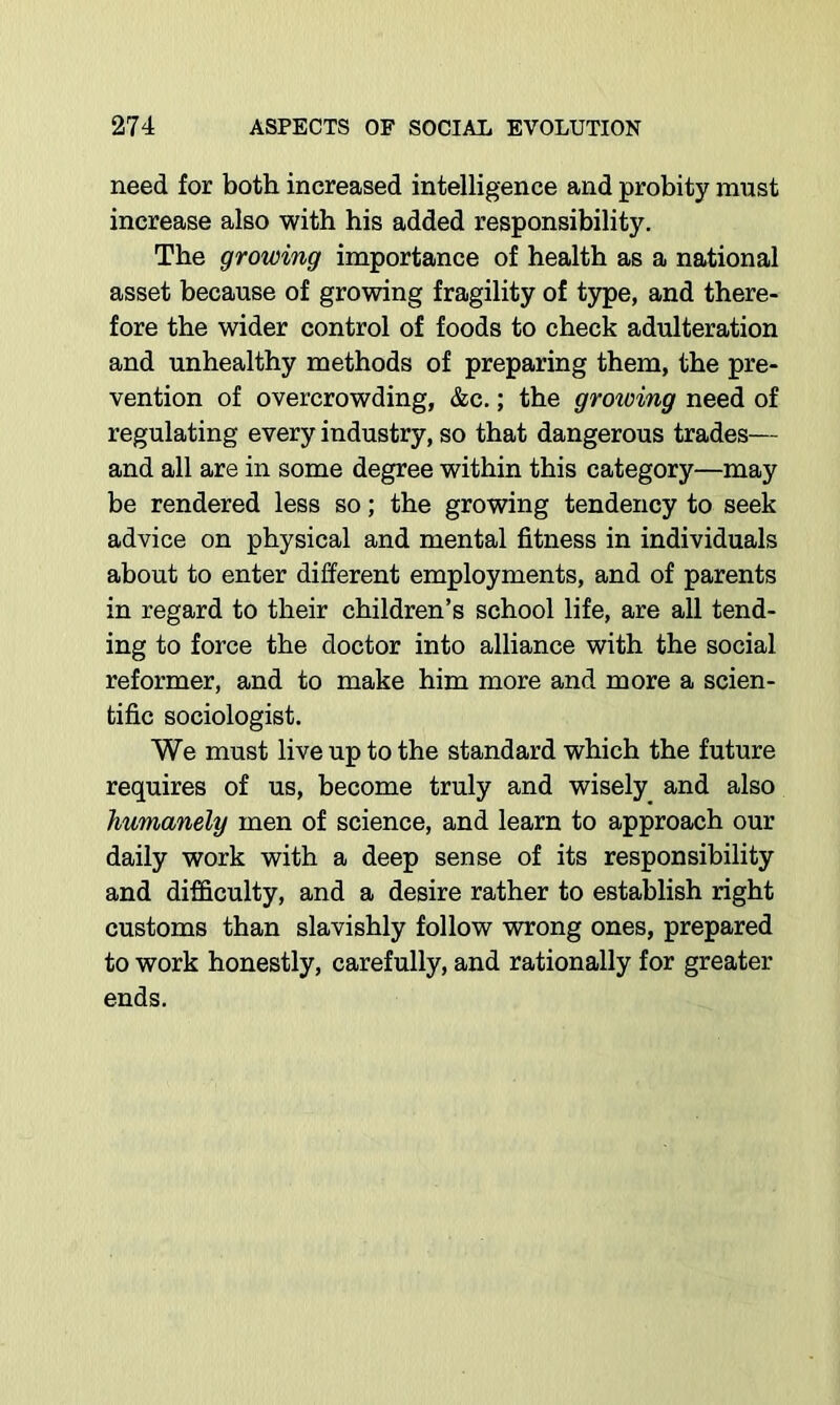 need for both increased intelligence and probity must increase also with his added responsibility. The growing importance of health as a national asset because of growing fragility of type, and there- fore the wider control of foods to check adulteration and unhealthy methods of preparing them, the pre- vention of overcrowding, &c.; the groioing need of regulating every industry, so that dangerous trades— and all are in some degree within this category—may be rendered less so; the growing tendency to seek advice on physical and mental fitness in individuals about to enter different employments, and of parents in regard to their children’s school life, are all tend- ing to force the doctor into alliance with the social reformer, and to make him more and more a scien- tific sociologist. We must live up to the standard which the future requires of us, become truly and wisely and also humanely men of science, and learn to approach our daily work with a deep sense of its responsibility and difficulty, and a desire rather to establish right customs than slavishly follow wrong ones, prepared to work honestly, carefully, and rationally for greater ends.