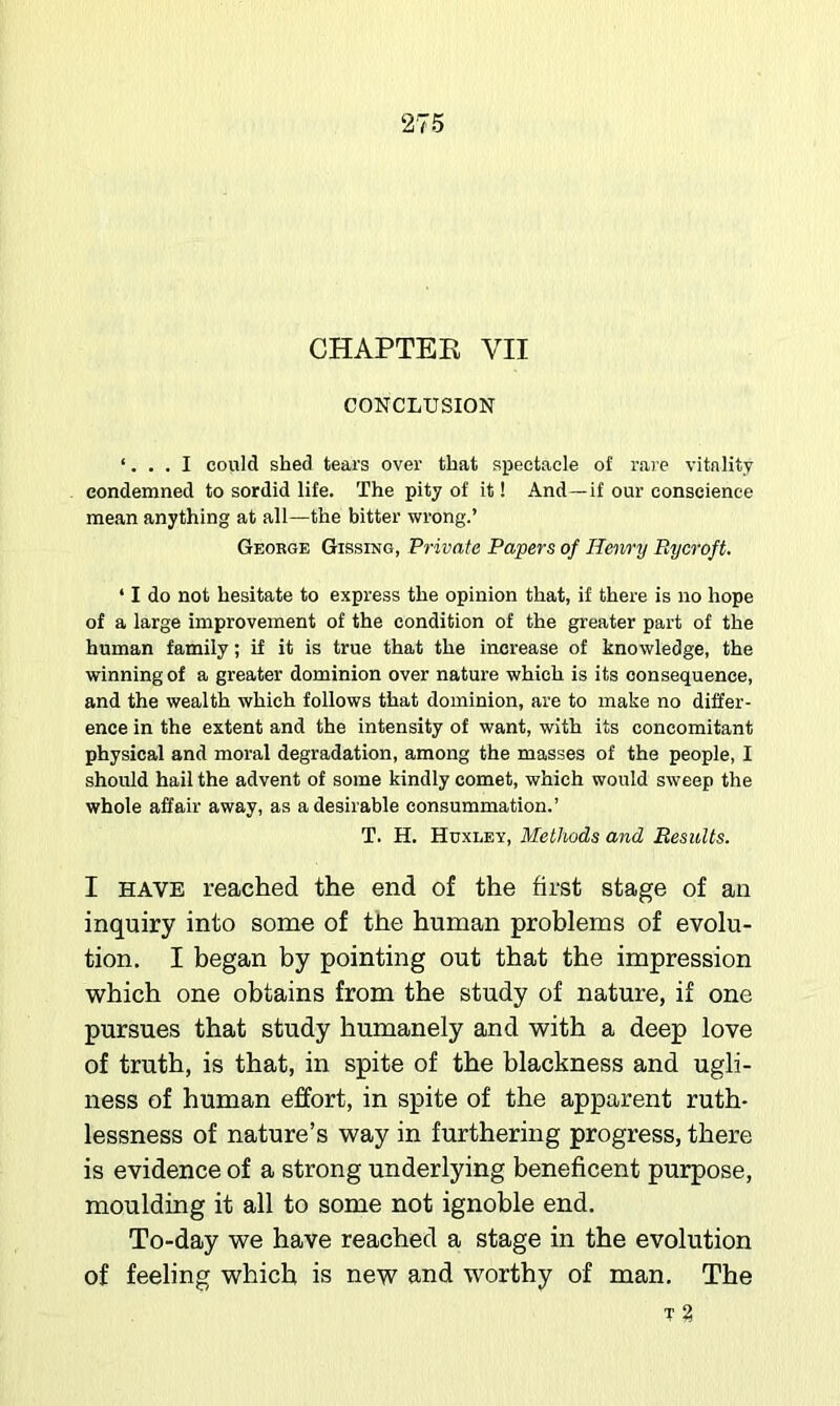 CHAPTEE VII CONCLUSION ‘. I could shed tears over that spectacle of rare vitality condemned to sordid life. The pity of it! And—if our conscience mean anything at all—the bitter wrong.’ George Gissing, Private Papers of Henry Bycroft. ‘ I do not hesitate to express the opinion that, if there is no hope of a large improvement of the condition of the greater part of the human family; if it is true that the increase of knowledge, the winning of a greater dominion over nature which is its consequence, and the wealth which follows that dominion, are to make no differ- ence in the extent and the intensity of want, with its concomitant physical and moral degradation, among the masses of the people, I should hail the advent of some kindly comet, which would sweep the whole affair away, as a desirable consummation.’ T. H. Huxlev, Methods and Besults. I HAVE reached the end of the first stage of an inquiry into some of the human problems of evolu- tion, I began by pointing out that the impression which one obtains from the study of nature, if one pursues that study humanely and with a deep love of truth, is that, in spite of the blackness and ugli- ness of human effort, in spite of the apparent ruth- lessness of nature’s way in furthering progress, there is evidence of a strong underlying beneficent purpose, moulding it all to some not ignoble end. To-day we have reached a stage in the evolution of feeling which is new and worthy of man. The T %