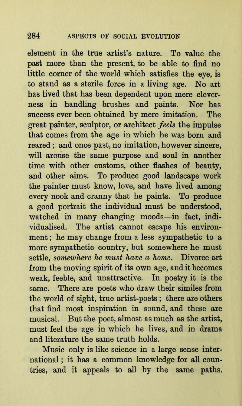 element in the true artist’s nature. To value the past more than the present, to be able to find no little corner of the world which satisfies the eye, is to stand as a sterile force in a living age. No art has lived that has been dependent upon mere clever- ness in handling brushes and paints. Nor has success ever been obtained by mere imitation. The great painter, sculptor, or architect feels the impulse that comes from the age in which he was born and reared; and once past, no imitation, however sincere, will arouse the same purpose and soul in another time with other customs, other flashes of beauty, and other aims. To produce good landscape work the painter must know, love, and have lived among every nook and cranny that he paints. To produce a good portrait the individual must be imderstood, watched in many changing moods—in fact, indi- vidualised. The artist cannot escape his environ- ment ; he may change from a less sympathetic to a more sympathetic country, but somewhere he must settle, somewhere he must have a home. Divorce art from the moving spirit of its own age, and it becomes weak, feeble, and unattractive. In poetry it is the same. There are poets who draw their similes from the world of sight, true artist-poets; there are others that find most inspiration in sound, and these are musical. But the poet, almost as much as the artist, must feel the age in which he lives, and in drama and literature the same truth holds. Music only is like science in a large sense inter- national ; it has a common knowledge for all coun- tries, and it appeals to all by the same paths.