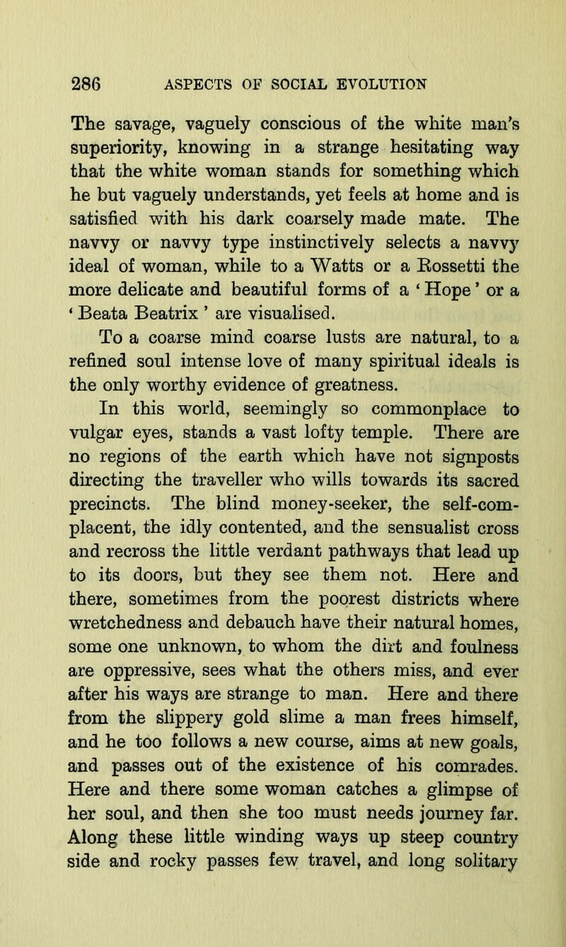 The savage, vaguely conscious of the white man’s superiority, knowing in a strange hesitating way that the white woman stands for something which he but vaguely understands, yet feels at home and is satisfied with his dark coarsely made mate. The navvy or navvy type instinctively selects a navvy ideal of woman, while to a Watts or a Eossetti the more delicate and beautiful forms of a ‘ Hope ’ or a ‘ Beata Beatrix ’ are visualised. To a coarse mind coarse lusts are natural, to a refined soul intense love of many spiritual ideals is the only worthy evidence of greatness. In this world, seemingly so commonplace to vulgar eyes, stands a vast lofty temple. There are no regions of the earth which have not signposts directing the traveller who wills towards its sacred precincts. The blind money-seeker, the self-com- placent, the idly contented, and the sensualist cross and recross the little verdant pathways that lead up to its doors, but they see them not. Here and there, sometimes from the poorest districts where wretchedness and debauch have their natural homes, some one unknown, to whom the dirt and foulness are oppressive, sees what the others miss, and ever after his ways are strange to man. Here and there from the slippery gold slime a man frees himself, and he too follows a new course, aims at new goals, and passes out of the existence of his comrades. Here and there some woman catches a glimpse of her soul, and then she too must needs journey far. Along these little winding ways up steep country side and rocky passes few travel, and long solitary