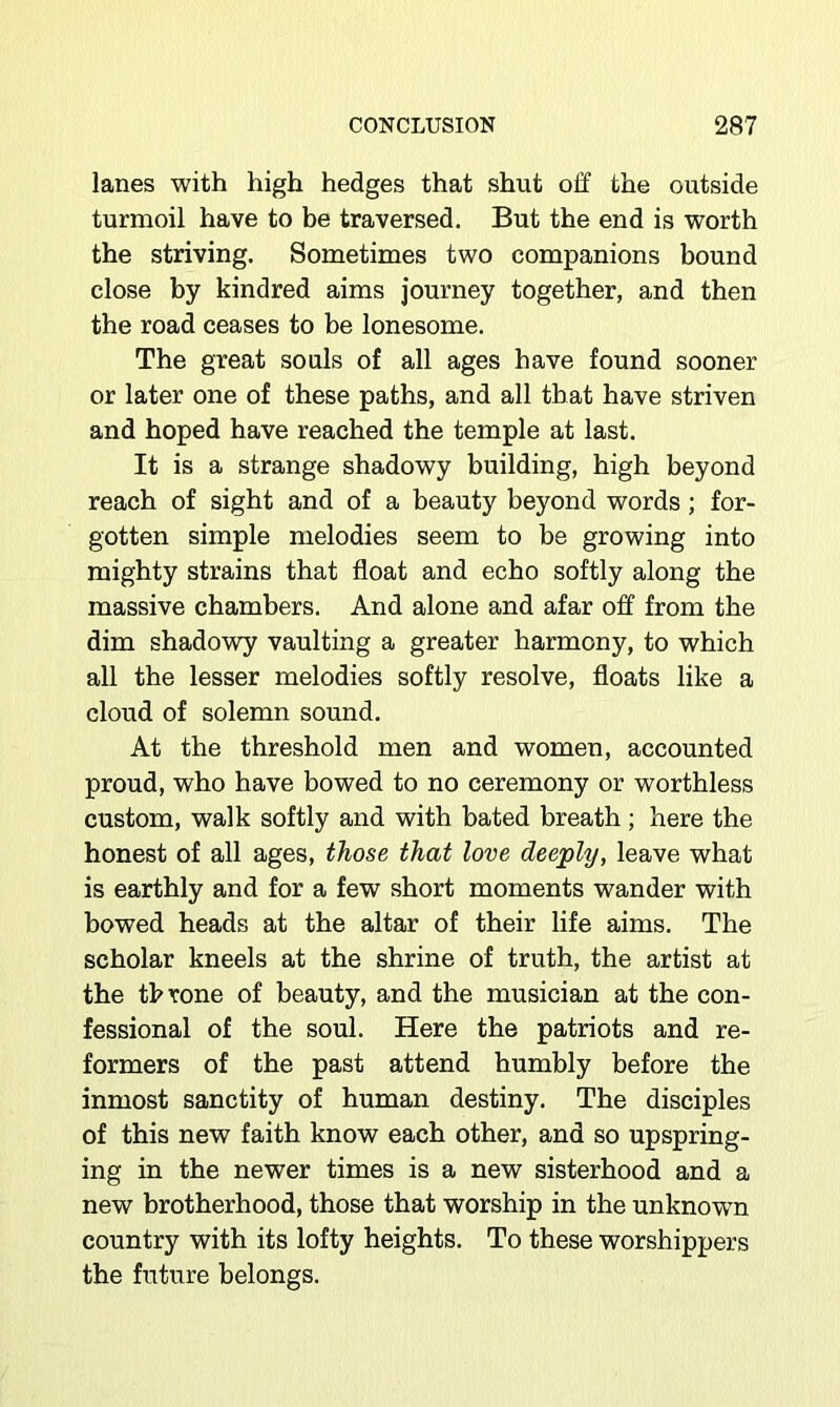 lanes with high hedges that shut off the outside turmoil have to be traversed. But the end is worth the striving. Sometimes two companions bound close by kindred aims Journey together, and then the road ceases to be lonesome. The great souls of all ages have found sooner or later one of these paths, and all that have striven and hoped have reached the temple at last. It is a strange shadowy building, high beyond reach of sight and of a beauty beyond words; for- gotten simple melodies seem to be growing into mighty strains that float and echo softly along the massive chambers. And alone and afar off from the dim shadowy vaulting a greater harmony, to which all the lesser melodies softly resolve, floats like a cloud of solemn sound. At the threshold men and women, accounted proud, who have bowed to no ceremony or worthless custom, walk softly and with bated breath; here the honest of all ages, those that love deeply, leave what is earthly and for a few short moments wander with bowed heads at the altar of their life aims. The scholar kneels at the shrine of truth, the artist at the throne of beauty, and the musician at the con- fessional of the soul. Here the patriots and re- formers of the past attend humbly before the inmost sanctity of human destiny. The disciples of this new faith know each other, and so upspring- ing in the newer times is a new sisterhood and a new brotherhood, those that worship in the unknown country with its lofty heights. To these worshippers the future belongs.