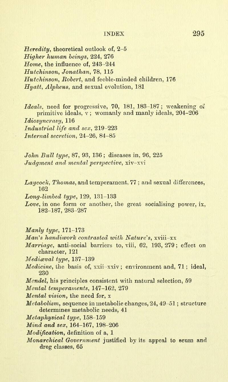 Heredity, theoretical outlook of, 2-5 Higher human beings, 224, 276 Home, the influence of, 243-244 Hutchinson, Jonathan, 78, 115 Hutchinson, Robert, and feeble-minded children, 176 Hyatt, Alpheus, and sexual evolution, 181 Ideals, need for progressive, 70, 181, 183-187; weakening ol primitive ideals, v; womanly and manly ideals, 204-206 Idiosyncrasy, 116 Industrial life and sex, 219-223 Internal secretion, 24-26, 84-85 JoJm Bull type, 87, 93, 136 ; diseases in, 96, 225 Judgment and mental perspiective, xiv-xvi Laycoch, T7io)n.as, and temperament. 77 ; and sexual differences, 162 Long-limbed type, 129, 131-133 Love, in one form or another, the great socialising power, ix, 182-187, 283-287 Manly type, 171-173 Mom's handiworh contrasted with Nature's, xviii-xx Marriage, anti-social barriers to, viii, 62, 193, 279; effect on character, 121 Mediceval type, 137-139 Medicine, the basis of, xxii-xxiv; environment and, 71; ideal, 230 Mendel, his principles consistent with natural selection, 59 Mental temperaments, 147-162, 279 Mental vision, the need for, x Metabolism, sequence in metabolic changes, 24, 49-51; structure determines metabolic needs, 41 Metaphysical type, 158-159 Mind and sex, 164-167, 198-206 Modification, definition of a, 1 Monarchical Government justified by its appeal to scum and dreg classes, 65