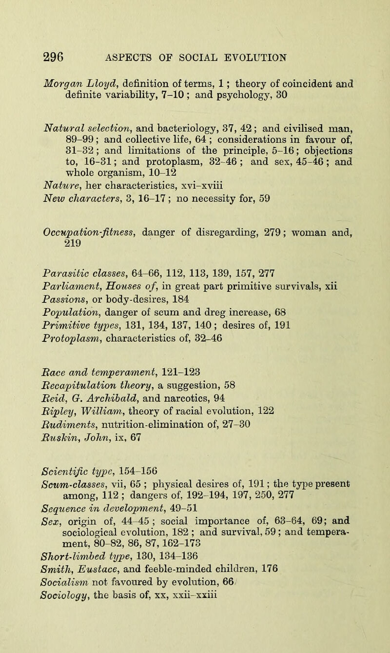 Morgwn Lloyd, definition of terms, 1; theory of coincident and definite variability, 7-10 ; and psychology, 30 Natural selection, and bacteriology, 37, 42; and civilised man, 89-99; and collective life, 64 ; considerations in favour of, 31-32; and limitations of the principle, 5-16; objections to, 16-31; and protoplasm, 32-46; and sex, 45-46; and whole organism, 10-12 Nature, her characteristics, xvi-xviii New characters, 3, 16-17; no necessity for, 59 Occupation-fitness, danger of disregarding, 279; woman and, 219 Parasitic classes, 64-66, 112, 113, 139, 157, 277 Parliament, Houses of, in great part primitive survivals, xii Passions, or body-desires, 184 Population, danger of scum and dreg increase, 68 Primitive types, 131, 134, 137, 140; desires of, 191 Protoplasm, characteristics of, 32-46 Pace and temperament, 121-123 Pecapitulation theory, a suggestion, 58 Beid, Q. Archibald, and narcotics, 94 Bipley, William, theory of racial evolution, 122 Budiments, nutrition-elimination of, 27-30 Bushin, John, ix, 67 Scientific type, 154-156 Scum-classes, vii, 65 ; physical desires of, 191; the type present among, 112 ; dangers of, 192-194, 197, 250, 277 Sequence in development, 49-51 Sex, origin of, 44-45; social importance of, 63-64, 69; and sociological evolution, 182 ; and survival, 59; and tempera- ment, 80-82, 86, 87,162-173 Short-limbed type, 130, 134-136 Smith, Eustace, and feeble-minded children, 176 Socialism not favoured by evolution, 66 Sociology, the basis of, xx, xxii-xxiii