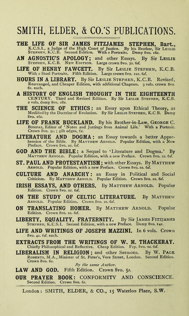 THE LIFE OF SIR JAMES FITZJAMES STEPHEN, Bart., K.C.S.I., a Judge of the High Court of Justice. By his Brother, Sir Leslie Stephen, K.C.B. Second Edition. With 2 Portraits. Demy 8vo. 16^. AN AGNOSTIC’S APOLOGY; and other Essays. By Sir Leslie Stephen, K.C.B. New Edition. Large crown 8vo. 7i. 6rf. LIFE OF HENRY FAWCETT. By Sir Leslie Stephen, K.C.B. With 2 Steel Portraits. Fifth Edition. Large crown 8vo. 12s. 6d. HOURS IN A LIBRARY. By Sir Leslie Stephen, K.C.B. Revised, Rearranged, and Cheaper Edition, with additional Chapters. 3 vols. crown 8vo. 6s. each. A HISTORY OF ENGLISH THOUGHT IN THE EIGHTEENTH CENTURY. Third and Revised Edition, By Sir Leslie Stephen, K.C.B. 2 vols. demy 8vo. 28^“. THE SCIENCE OF ETHICS: an Essay upon Ethical Theory, as Modified by the Doctrine of Evolution. By Sir Leslie Stephen, K.C.B. Demy 8vo. i6.r. LIFE OF FRANK BUCKLAND. By his Brother-in-Law, George C. Bompas, Editor of ‘ Notes and Jottings from Animal Life.’ With a Portrait. Crown 8vo. sr.; gilt edges, 6s. LITERATURE AND DOGMA : an Essay towards a better Appre- hension of the Bible. By Matthew Arnold. Popular Edition, with a New Preface. Crown 8vo. 2S. 6d. GOD AND THE BIBLE: a Sequel to ‘Literature and Dogma.’ By Matthew Arnold. Popular Edition, with a new Preface. Crown 8vo. 2s. 6d. ST. PAUL AND PROTESTANTISM; with other Essays. By Matthew Arnold. Popular Edition, with a new Preface. Crown 8vo. 2s. 6d. CULTURE AND ANARCHY: an Essay in Political and Social Criticism. By Matthew Arnold. Popular Edition. Crown 8vo. 2s. 6d. IRISH ESSAYS, AND OTHERS. By Matthew Arnold. Popular Edition. Crown Bvo. 2^. 6d. ON THE STUDY OF CELTIC LITERATURE. By Matthew Arnold. Popular Edition, Crown 8vo. 2^. 6d. ON TRANSLATING HOMER. By Matthew Arnold. Popular Edition. Crown 8vo. 2S. 6d. LIBERTY, EQUALITY, FRATERNITY. By Sir James Fitzjames Stephen, K.C.S.I. Second Edition, with anew Preface. Demy 8vo. 14^. LIFE AND WRITINGS OF JOSEPH MAZZINI. In 6 vols. Crown 8vo. 4^. td. each. EXTRACTS FROM THE WRITINGS OF W. M, THACKERAY. Chiefly Philosophical and Reflective. Cheap Edition. Fcp. 8vo, 2s. 6d. LIBERALISM IN RELIGION ; and other Sermons. By W. Page Roberts, M.A., Minister of St. Peter’s, Vere Street, London. Second Edition. Crown 8vo. 6s. By the same Author. LAW AND GOD. Fifth Edition. Crown 8vo. 5r. OUR PRAYER BOOK: CONFORMITY AND CONSCIENCE. Second Edition, Crown 8vo. 6s.