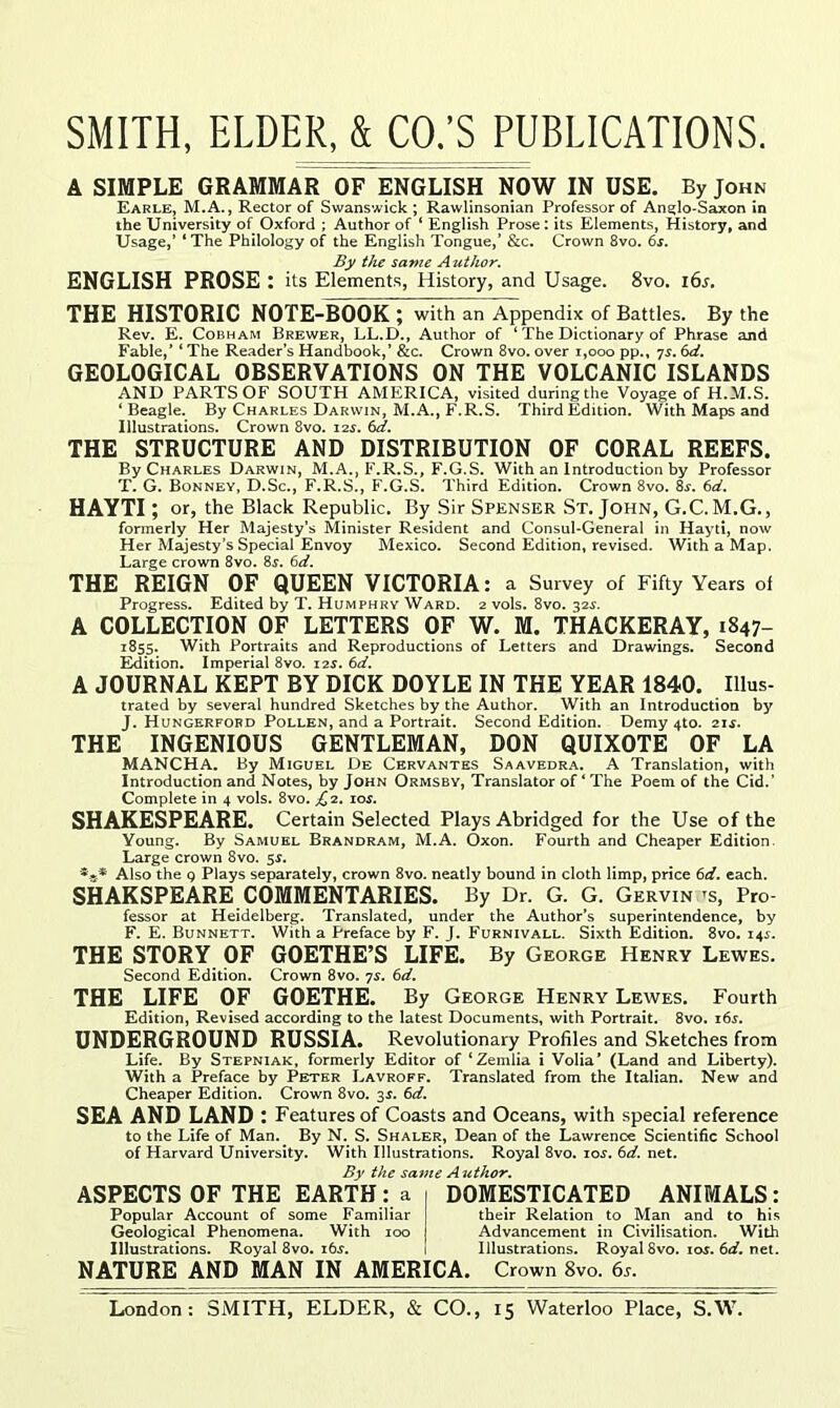 A SIMPLE GRAMMAR OF ENGLISH NOW IN USE. By John Earle, M.A., Rector of Swanswick ; RawUnsonian Professor of Ane:lo«Saxon in the University of Oxford ; Author of ‘ English Prose: its Elements, History, and Usage,’ ‘ The Philology of the English Tongue,’ &c. Crown 8vo. 6j. By the same Author. ENGLISH PROSE : its Elements, History, and Usage. 8vo. i6s. THE HISTORIC NOTE-BOOK; with an Appendix of Battles. By the Rev. E. Cobh AM Brewer, LL.D., Author of ‘ The Dictionary of Phrase and Fable,’ ‘ The Reader’s Handbook,’ &c. Crown 8vo. over i,ooo pp., ys, 6d. GEOLOGICAL OBSERVATIONS ON THE VOLCANIC ISLANDS AND PARTS OF SOUTH AMERICA, visited during the Voyage of H.M.S. ‘ Beagle. By Charles Darwin, M.A., F.R.S. Third Edition. With Maps and Illustrations. Crown 8vo. 12s. td. THE STRUCTURE AND DISTRIBUTION OF CORAL REEFS. By Charles Darwin, M.A., F.R.S., F.G.S. With an Introduction by Professor T. G. Bonney, D.Sc., F.R.S., F.G.S. Third Edition. Crown 8vo. 8s. 6d. HAYTI; or, the Black Republic, By Sir Spenser St.John, G.C. M.G., fonnerly Her Majesty’s Minister Resident and Consul-General in Haytt, now Her Majesty’s Special Envoy Mexico. Second Edition, revised. With a Map. Large crown 8vo. 8s. 6d. THE REIGN OF QUEEN VICTORIA: a Survey of Fifty Years of Progress. Edited by T. Humphry Ward. 2 vols. 8vo. 32.y. A COLLECTION OF LETTERS OF W. M. THACKERAY, 1847- 1855. With Portraits and Reproductions of Letters and Drawings. Second Edition. Imperial 8vo. 12J. 6d. A JOURNAL kept BY DICK DOYLE IN THE YEAR 1840. Ulus- trated by several hundred Sketches by the Author. With an Introduction by J. Hungerfofd Pollen, and a Portrait. Second Edition. Demy 4to. 2js. THE INGENIOUS GENTLEMAN, DON QUIXOTE OF LA MANCHA. By Miguel De Cervantes Saavedra. A Translation, with Introduction and Notes, by John Ormsby, Translator of ‘ The Poem of the Cid.’ Complete in 4 vols. 8vo. j^2. 10s. SHAKESPEARE. Certain Selected Plays Abridged for the Use of the Young. By Samuel Brandram, M.A. Oxon. Fourth and Cheaper Edition. Large crown 8vo. Si. Also the g Plays separately, crown 8vo. neatly bound in cloth limp, price 6rf. each. SHAKSPEARE COMMENTARIES. By Dr. G. G. Gervin -s. Pro- fessor at Heidelberg. Translated, under the Author’s superintendence, by F. E. Bunnett. With a Preface by F. J. Furnivall. Sixth Edition. 8vo. i4i. THE STORY OF GOETHE’S LIFE. By George Henry Lewes. Second Edition. Crown 8vo. ys, 6d, THE LIFE OF GOETHE. By George Henry Lewes. Fourth Edition, Revised according to the latest Documents, with Portrait. 8vo. i6j. UNDERGROUND RUSSIA. Revolutionary Profiles and Sketches from Life. By Stepniak, formerly Editor of ‘Zemlia i Volia’ (Land and Liberty). With a Preface by Peter Lavroff. Translated from the Italian. New and Cheaper Edition. Crown 8vo. 3^. 6d. SEA AND LAND: Features of Coasts and Oceans, with special reference to the Life of Man. By N. S. Shaler, Dean of the Lawrence Scientific School of Harvard University. With Illustrations. Royal 8vo. los. 6d. net. By the same Author. ASPECTS OF THE EARTH: a i DOMESTICATED ANIMALS: Popular Account of some Familiar their Relation to Man and to his Geological Phenomena. With 100 Advancement in Civilisation. With Illustrations. Royal 8vo. i6.r. 1 Illustrations. Royal 8vo. 105. net. NATURE AND MAN IN AMERICA. Crown 8vo. 6r.