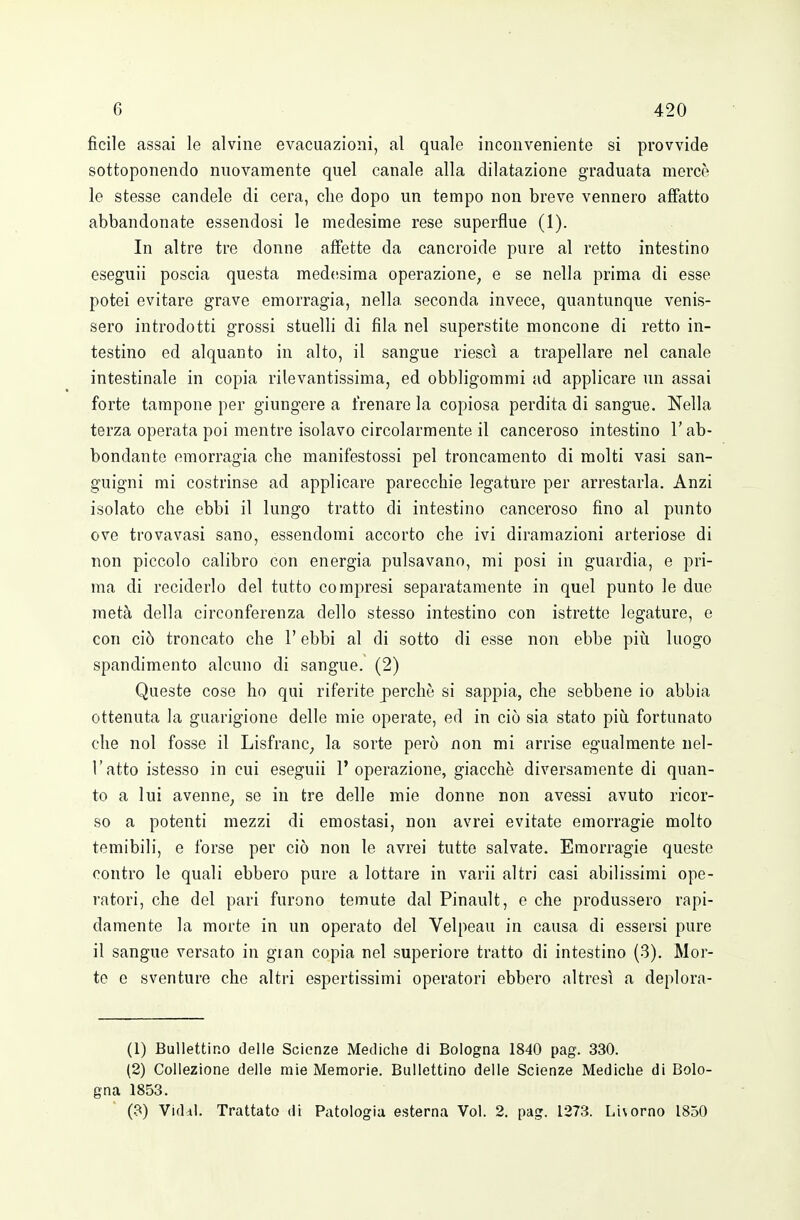 ficile assai le alvine evacuazioni, al quale inconveniente si provvide sottoponendo nuovamente quel canale alla dilatazione graduata mercè le stesse candele di cera, die dopo un tempo non breve vennero affatto abbandonate essendosi le medesime rese superflue (1). In altre tre donne affette da cancroide pure al retto intestino eseguii poscia questa med(!sima operazione, e se nella prima di esse potei evitare grave emorragia, nella seconda invece, quantunque venis- sero introdotti grossi stuelli di fila nel superstite moncone di retto in- testino ed alquanto in alto, il sangue riesci a trapellare nel canale intestinale in copia rilevantissima, ed obbligommi ad applicare un assai forte tampone per giungere a frenare la copiosa perdita di sangue. Nella terza operata poi mentre isolavo circolarmente il canceroso intestino l'ab- bondante emorragia che manifestossi pel troncamento di molti vasi san- guigni mi costrinse ad applicare parecchie legature per arrestarla. Anzi isolato che ebbi il lungo tratto di intestino canceroso fino al punto ove trovavasi sano, essendomi accorto che ivi diramazioni arteriose di non piccolo calibro con energia pulsavano, mi posi in guardia, e pri- ma di reciderlo del tutto compresi separatamente in quel punto le due metà della circonferenza dello stesso intestino con istrette legature, e con ciò troncato che l'ebbi al di sotto di esse non ebbe più luogo spandimento alcuno di sangue. (2) Queste coso ho qui riferite perchè si sappia, che sebbene io abbia ottenuta la guarigione delle mie operate, ed in ciò sia stato più fortunato che noi fosse il Lisfranc, la sorte però non mi arrise egualmente nel- l'atto istesso in cui eseguii l'operazione, giacché diversamente di quan- to a lui avenne, se in tre delle mie donne non avessi avuto ricor- so a potenti mezzi di emostasi, non avrei evitate emorragie molto temibili, e forse per ciò non le avrei tutte salvate. Emorragie queste contro le quali ebbero pure a lottare in varii altri casi abilissimi ope- ratori, che del pari furono temute dal Pinault, e che produssero rapi- damente la morte in un operato del Velpeau in causa di essersi pure il sangue versato in gian copia nel superiore tratto di intestino (3). Mor- te e sventure che altri espertissimi operatori ebbero altresì a deplora- (1) Bullettino delle Scienze Mediche di Bologna 1840 pag. 330. (2) Collezione delle mie Memorie. Ballettino delle Scienze Mediche di Bolo- gna 1853. (3) Viddl. Trattato di Patologia esterna Voi. 2. pag. 1273. Livorno 1850