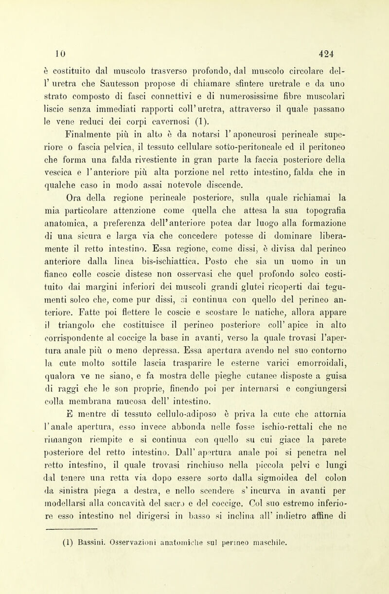 è costituito dal muscolo trasverso profondo, dal muscolo circolare del- l' uretra che Sautesson propose di chiamare sfintere uretrale e da uno strato composto di fasci connettivi e di numerosissime fibre muscolari liscie senza immediati rapporti coli'uretra, attraverso il quale passano le vene reduci dei corpi cavernosi (1). Finalmente piìi in alto è da notarsi 1' aponeurosi perineale supe- riore 0 fascia pelvica, il tessuto cellulare sotto-peritoneale ed il peritoneo che forma una falda rivestiente in gran parte la faccia posteriore della vescica e l'anteriore piìi alta porzione nel retto intestino^ falda che in qualche caso in modo assai notevole discende. Ora della regione perineale posteriore, sulla quale richiamai la mia particolare attenzione come quella che attesa la sua topografia anatomica, a preferenza dell'anteriore potea dar luogo alla formazione di una sicura e larga via che concedere potesse di dominare libera- mente il retto intestino. Essa regione, come dissi, è divisa dal perineo anteriore dalla linea bis-ischiattica. Posto che sia un uomo in un fianco colle coscie distese non osservasi che quel profondo solco costi- tuito dai margini inferiori dei muscoli grandi glutei ricoperti dai tegu- menti solco che^ come pur dissi, si continua con quello del perineo an- teriore. Fatte poi flettere le coscie e scostare le natiche^ allora appare il triangolo che costituisce il perineo posteriore coli' apice in alto corrispondente al coccige la base in avanti, verso la quale trovasi l'aper- tura anale pii!i o meno depressa. Essa apertura avendo nel suo contorno la cute molto sottile lascia trasparire le esterne varici emorroidali, qualoi'a ve ne siano, e fa mostra delle pieghe cutanee disposte a guisa di raggi che le son proprie, finendo poi per internarsi e congiungersi colla membrana mucosa dell' intestino. E mentre di tessuto cellule-adiposo è priva la cute che attornia l'anale apertura, esso invece abbonda nelle fosse ischio-rettali che ne rimangon riempite e si continua con quello su cui giaco la parete posteriore del retto intestino. Dall' ap-ìrtura anale poi si penetra nel retto intestino, il quale trovasi rinchiuso nella piccola pelvi e lungi dal tenere una retta via dopo essere sorto dalla sigmoidea del colon da sinistra piega a destra, e nello scendere s'incurva in avanti per modeUarsi alla concavità del sacro e del coccige. Col suo estremo inferio- re osso intestino nel dirigersi in basso si inclina all' indietro affine di (1) Bassiiii. Osservazioni anatomiche sul permeo macellilo.