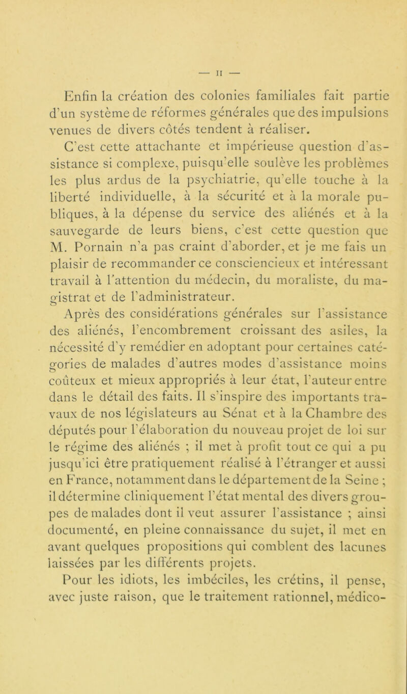 Enfin la création des colonies familiales fait partie d’un système de réformes générales que des impulsions venues de divers côtés tendent à réaliser. C’est cette attachante et impérieuse question d'as- sistance si complexe, puisqu’elle soulève les problèmes les plus ardus de la psychiatrie, qu’elle touche à la liberté individuelle, à la sécurité et à la morale pu- bliques, à la dépense du service des aliénés et à la sauvegarde de leurs biens, c'est cette question que M. Pornain n’a pas craint d’aborder, et je me fais un plaisir de recommander ce consciencieux et intéressant travail à hattention du médecin, du moraliste, du ma- «•istrat et de l’administrateur, O Ap rès des considérations générales sur l’assistance des aliénés, l’encombrement croissant des asiles, la nécessité d’y remédier en adoptant pour certaines caté- gories de malades d’autres modes d’assistance moins coûteux et mieux appropriés à leur état, l’auteur entre dans le détail des faits. Il s’inspire des importants tra- vaux de nos législateurs au Sénat et à la Chambre des députés pour l’élaboration du nouveau projet de loi sur le régime des aliénés ; il met à profit tout ce qui a pu jusqu’ici être pratiquement réalisé à l’étranger et aussi en P'rance, notamment dans le département de la Seine ; il détermine cliniquement l’état mental des divers grou- pes de malades dont il veut assurer l’assistance ; ainsi documenté, en pleine connaissance du sujet, il met en avant quelques propositions qui comblent des lacunes laissées par les différents projets. Pour les idiots, les imbéciles, les crétins, il pense, avec juste raison, que le traitement rationnel, médico-