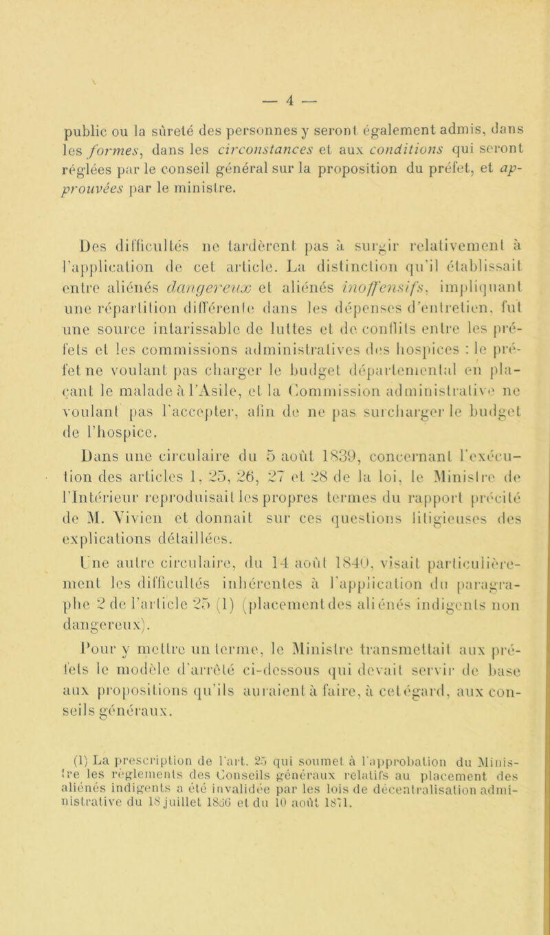 public ou la sûreté des personnes y seront également admis, dans les formes, dans les circonstances et aux conditions qui seront réglées par le conseil général sur la proposition du préfet, et ap- prouvées par le ministre. Des diflicullés ne lai'dèrent pus à surgir relaliveiueiil à rapplicalioii de ceL aj'licle. I.a dislinclioii qu'il élablissail entre aliénés dcuKjereux et ali(‘iiés ino/fensifs, iinpli(]uanl une ré])arlilion dill'érenle dans les (lépens(‘s d'entretien, fut une source intarissable de luttes et decoullits entre les pré- fets et les commissions ailministratives (b.'S hosjtices : le j)i'é- fetne voulant pas cliarger le budget départemental en j)la- çant le malade à l’Asile, et la (Commission administralive ne voulant [>as racce])ter, alin de ne |)as suicluirgei' le budget (le l’hospice. Dans une circulaire du 5 août 1839, concernant rexécu- tion des articles 1, 25, 2h, 27 et 28 de la loi, le Ministre de l’Intérieur reproduisait les propres termes du rapport pi'thdté de M. Vivien et donnait sur ces (juestions litigieuses des e X [) 1 i c a t i O n s d é t a i 11 é ( ' s. Tue autre circulaire, du 14 août 184(_>, visait parliculière- jueiit les diflicullés inhéi’enles à l'application du paragi-a- plie 2 de l’article 25 (1) (placementdes aliénés indigenls non dangereux). Pour y mettre un teiune, le ^Ministre transmettait aux pré- fets le modèle d'arrêté ci-dessous (|ui devait servir de l»ase aux [)ropositions (|u’ils aui aient à faire, à cet égalai, aux con- seils généraux. (1) La proscription de l arl. 2r> qui soumet à rapprobalion du JMiiiis- Jre les ri'gleinents des Conseils ^fénéranx relatifs au placement des aliénés indigents a été invalidée par les lois de décentralisation admi- nistrative du 18 juillet 18jü et du 10 août ISll.