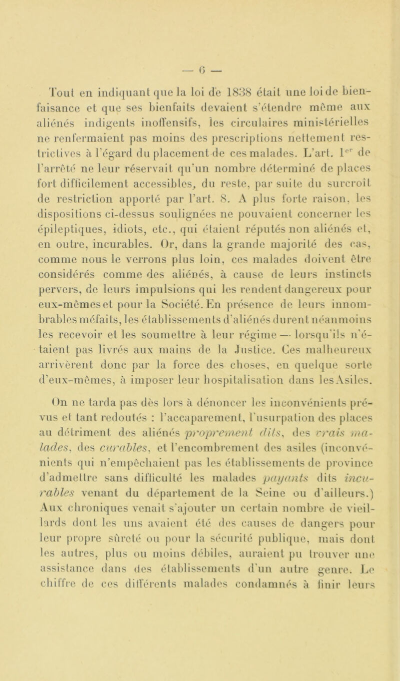 — 0 — Tout en i[uli(|iianl (pie la loi de 1888 était une loi de bien- faisance et que ses bienfaits devaient s’étendre même aux aliénés indigents inolï'ensifs, les circulaires ministérielles ne renfermaient pas moins des prescriplions nettement res- trictives à l’égard du placement (le ces malades. L’art, 1'“’ de l’am'té ne leur réservait qu'un nombre déterminé de places fort diflicilement accessibles^ du reste, pai* suite du surcroît de restriction apporté par l’art. 8. A plus forte raison, les dis|)Ositions ci-dessus soulignées ne pouvaient concerner les épile[)ti([ues, idiots, etc., qui (daient réputés non aliénés et, en outre, incurables. Or, dans la grande majorité des cas, comme nous le verrons plus loin, ces malades doivent étre considérés comme des aliénés, à cause de leurs instincts pervei's, de leurs impulsions qui les rendent dangereux pour eux-memeset pour la Société. En ju’ésence de leurs innom- brables méfaits, les établissements d'aliénés durent néanmoins les recevoir et les soiimeltre à leur régime — lorsqu'ils n'é- taient pas livrés aux mains de la Justice. Ces malheureux arrivèrent donc par la force des choses, en quebpie sorte d’eux-rnèmes, à imposer leur hospitalisation dans lesAsiles, On ne tarda pas dès lors à dénoncer les inconvénients pré- vus et tant redoutés : l’accaparement, l'usurpation des places au détriment des aliénés jrroprcment ('///.s-, des rrais; ma- lades^ des CAirables^ et rencombremenl des asiles (inconv(‘- nients qui ii’empèchaienl pas les établissements de province d’admettre sans difliculté les malades pcn/ants dits incu- rables venant du dépai'lement de la Seine ou d'ailleurs.) Aux chroniques venait s’ajouter un certain nombre de vieil- lards dont les uns avaient été des causes de dangers pour leur propi'e sûreté ou j)our ta sécurité publique, mais dont tes autres, plus ou moins débiles, auraient pu trouver une assistance dans des établissements d'un autre genre. Le chiffre de ces dilférents malades condamnés à linir leurs