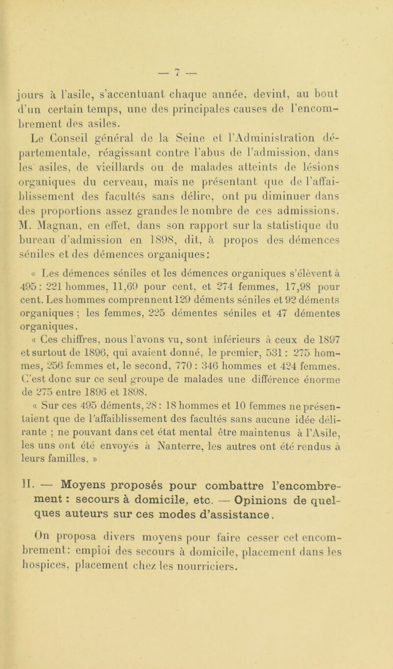 jours à l’asile, s’accentuant chaque année, devint, au bout d’un certain temps, une des principales causes de. l’cncoin- brement des asiles. Le Conseil général de la Seine et l’Adininislralion dé- partementale, réagissant contre l’abus de l’admission, dans les asiles, de vieillards ou de malades atteints de lésions organiques du cerveau, mais ne présentant ([ue de l’atîai- blissement des facultés sans délire, ont pu diminuer dans des proportions assez grandes le nombre de ces admissions. ^I. ^lagnan, en elfet, dans son rapport sur la statistique du bureau d’admission en 1898, dit, à propos des démences séniles et des démences organiques: « Les démences séniles et les démences organiques s’élèvent à 495: 221 hommes, 11,69 pour cent, et 274 femmes, 17,98 pour cent. Les hommes comprennent 129 déments séniles et 92 déments organiques ; les femmes, 225 démentes séniles et 47 démentes organiques. « Ces chiffres, nous Lavons vu, sont inférieurs à ceux de 1897 et surtout de 1896, qui avaient donné, le premier, 531: 275 hom- mes, 256 femmes et, le second, 770 : 346 hommes et 424 femmes. (Lest donc sur ce seul groupe de malades une différence énorme de 275 entre 1896 et 1898. « Sur ces 495 déments, 28: 18 hommes et 10 femmes ne présen- taient que de l’affaiblissement des facultés sans aucune idée déli- rante ; ne pouvant dans cet état mental être maintenus à l’Asile, les uns ont été envoyés à Nanterre, les autres ont été rendus à leurs familles. » 11- — Moyens proposés pour combattre l’encombre- ment : secours à domicile, etc. — Opinions de quel- ques auteurs sur ces modes d’assistance. On proposa divers moyens pour faire cesser cel encom- brement: emploi des secours <à domicile, placement dans les hospices, placement chez les nourriciers.