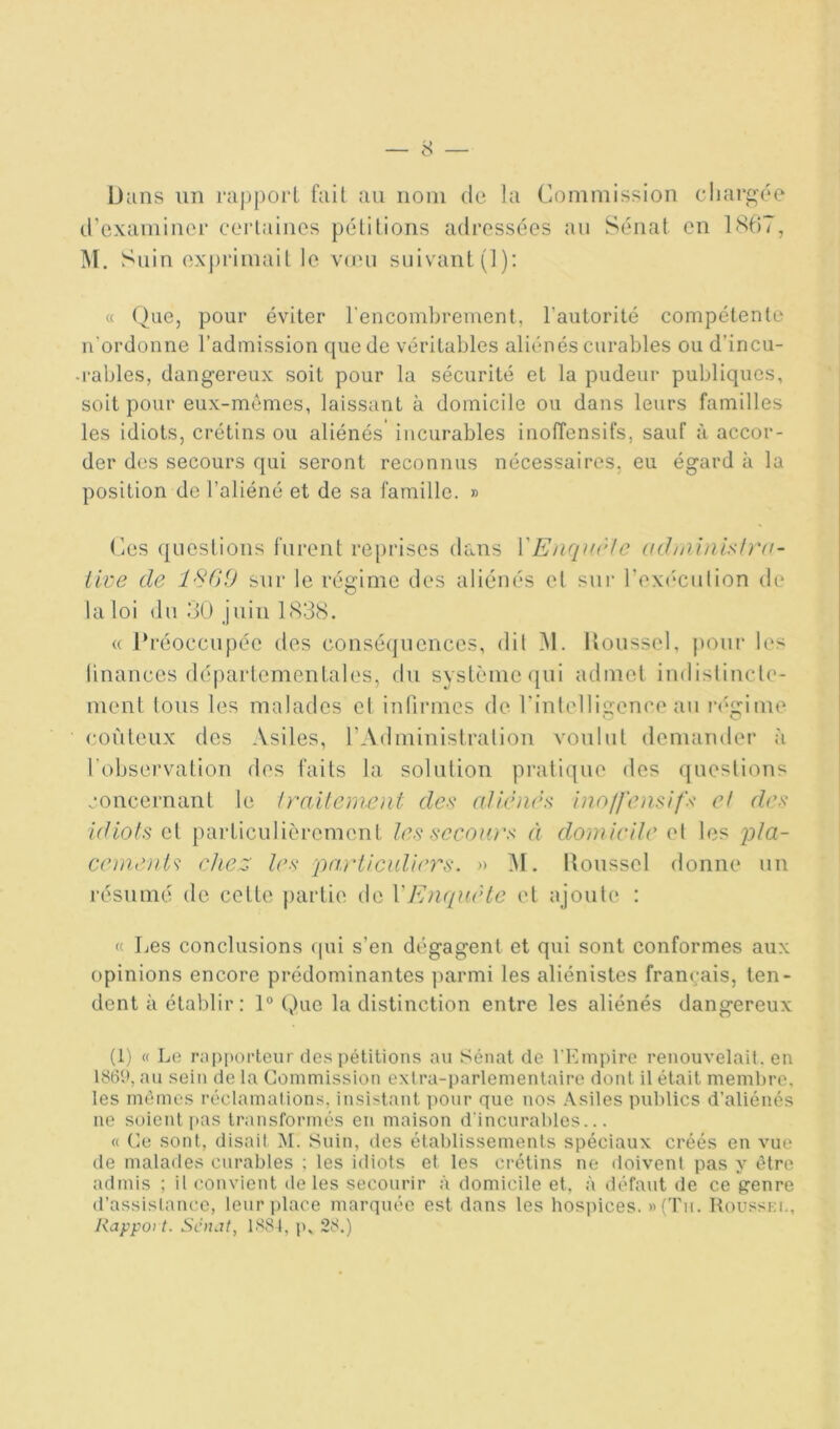 iJiins un i‘ci|)porL fait au nom de la Commission chargée d’examiner cerlaines pétitions adressées au Sénat en 1867, Suin exj)rimait le vuui suivant (1): « (^ue, pour éviter l'encombrement, l’autorité compétente n’ordonne l’admission ([ue de véritables aliénés curables ou d’incu- .râbles, dangereux soit pour la sécurité et la pudeur publiques, soit pour eux-mêmes, laissant à domicile ou dans leurs familles les idiots, crétins ou aliénés incurables inoffensifs, sauf à accor- der des secours qui seront reconnus nécessaires, eu égard à la position de l’aliéné et de sa famille. » Ces questions furent reprises dans VEiupirle (i(.halnlsl}'ii- llve de l'SGO sur le régime des aliénés et sur l’eximution d(‘ la loi du 6Ü juin 1838. « Préoccupée des conséquences, dit M. Iloussel, pour les linances départementales, du système (|ui admet iudistiucle- ment tous les malades cl infirmes de rinlclligenco au iv'gime coûteux des Asiles, l’Administration voulut demander à l’obsei’vation des faits la solution pratique des questions concernant le Irailcmcnt des aUènès hioffemifs et de>< idiots et particulièrement les sccoiü's à domicile et les p/a- ccmoU'i chez Icx pai'ticidicrs. » iM. lîousscl donne un résumé de cette })artie de VEnquête et ajoute : « Les conclusions (|ui s’en dégagent et qui sont conformes aux opinions encore prédominantes ]iarmi les aliénistes français, ten- dent à étaldir : 1° Que la distinction entre les aliénés dangereux (1) « Le rapporteur des pétitions au Sénat de l’Empire renouvelait, en 1869, au sein de la Commission extra-parlementaire dont il était membre, les mêmes réclamations, insistant pour que uos Asiles publics d’aliénés ne soient i>as transformés en maison d’incurables... « Ce sont, disait 1\I. Suin, des établissements spéciaux créés en vue de malades curables ; les idiots et les ci'étins ne doivent pas y être admis ; il convient de les secourir à domicile et, à défaut de ce prenre d’assistance, leuri)lace marquée est dans les hospices. »(Tii. Rousski., Rapport. Sénat^ 1881, p. 28.)