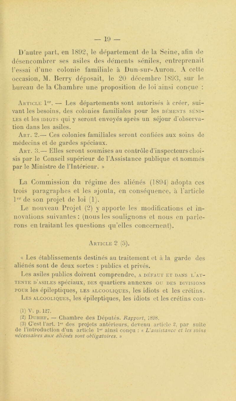 D’autre part, en 189.2, le ilépai-lemcnl de la Seine, alin de désencombrer ses asiles des déments séniles, entreprenait l’essai d’une colonie familiale à Dun-sui-Anron. A celte occasion, M. Derry déposait, le 2U décembre 1893, sur le bureau de la Chambre une proposition de loi ainsi conçue : AirriCLO — Les départements sont autorisés à créer, sui- vant les besoins, des colonies familiales pour les dkments séni- les et les IDIOTS ([ui y seront envoyés après un séjour d'observa- tion dans les asiles. Art. 2.— Ces colonies familiales seront confiées aux soins de médecins et de gardes spéciaux. Art. 3.— Elles seront soumises au contrôle d’inspecteurs choi- sis par le Conseil supérieur de l’Assistance publique et nommés par le Ministre de l’Intérieur. » La Commission du régime des aliénés (1894) adopta ces trois paragraphes et les ajouta, en conséquence, à l’article D‘‘’de son projet de loi (1). Le nouveau Drojet (2) y apporte les modifications et in- novations suivantes : (nous les soulignons et nous en parle- rons en traitant les questions qu’elles concernent). Article 2 (3). « Les établissements destinés au traitement et à la garde des aliénés sont de deux sortes : publics et privés. f.es asiles publics doivent comprendre, a défaut et dans l’at- tente d’asiles spéciaux, des quartiers annexes ou des divisions POUR les épileptiques, les alcooliques, les idiots et les crétins. Les alcooliques, les épileptiques, les idiots et les crétins con- tl) V. p. 127. (2) Duiuef. — Chambre des Députés. Rapport, 1898. (3) C’est l’art. !■ des projets antérieurs, devenu article 2, par suite de l’introduction d’un article l'”' ainsi conçu : « L'assistance et les soins nécessaires aux aliénés sont obligatoires, a