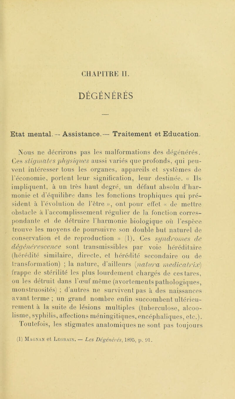 DÉGÉNÉRÉS Etat mental. — Assistance.— Traitement et Education. Nous ne décrirons pas les malformalions des dégénérés, (ies stigmates 'phi/siques aussi variés que profonds, (jui peu- vent intéresser tons les organes, appareils et systèmes de l’économie, portent leur signilication, leur destinée. « lis impli([uent, à un très haut degré, un défaut absolu d’har- monie et d'éqnilibre dans les fonctions trophiques qui pré- sident à l’évolution de l’ètre », ont pour ell'et « de mettre obstacle à l’accomplissement régulier de la fonction corres- pondante et de détruii’e l’harmonie biologique où l’espèce trouve les moyens de poursuivre son double but naturel de conservation et de reproduction » (1). Ces sgndromcs de dégénérescence sont transmissibles par voie héréditaire (hérédité similaire, directe, et hérédité secondaire ou de transformation) ; la natui-e, d’ailleurs piatura rnedicatrix) frappe de stérilité les plus lourdement chargés de ces tares, ou les détruit dans l'œuf même (avortements pathologiques, monstruosités) ; d’autres ne survivent pas à des naissances avant terme ; un grand nombre enlîn succombent ultérieu- rement à la suite de lésions multiples (tuberculose, alcoo- lisme, syphilis, alfections méningiticpies, encéphaliques, etc.), loutelois, les stigmates anatomi([ues ne sont pas toujours (1) M.\r,i\.\N et Legr.\in. — Les Dégénérés, 1895, p. 91.