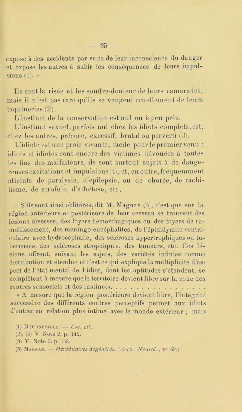 expose à des accidents par suite de leur inconscience du danger et expose les autres à subir les conséquences de leurs impul- sions (1). » Ils sont la risée cl les soiilïre-donleur de leurs camarades, mais il n’esl pas rare qu’ils se vengent crnellemcnt de leurs taquineries (2). L’instinct de la conservation est nul ou à peu près. L’instinct sexuel, parfois nul chez les idiots complets, est, chez les autres, ])récoce^ excessif, brutal ou perverti (3). L’idiote est nue proie vivante, facile pour le premier venu ; idiots et idiotes sont encore des victimes dévouées à toutes les lins des malfaiteurs, ils sont surtout sujets à de dange- reuses excitations et impulsions (4), et, en outre, fréquemment atteints de paralysie, d’(“pilepsie, ou de chorée, de rachi- tisme, de scrofule, d’athétose, etc. « S’ils sont ainsi oblitérés, dit M. Magnan (5), c’est que sur la région antérieure et postérieure de leur cerveau se trouvent des lésions diverses, des foyers hémorrhagiques ou des foyers de ra- mollissement, des méningo-eiicéphalites, de l’épididymite ventri- culaire avec hydrocéphalie, des scléroses hypertrophiques ou tu- béreuses, des scléi'oses atrophiques, des tumeurs, etc. Ces lé- sions offrent, suivant les sujets, des variétés infinies comme distribution et étendue et c’est ce qui explique la multiplicité d’as- pect de l’état mental de l’idiot, dont les aptitudes s’étendent, se complètent à mesure que le territoire devient libre sur la zone des centres sensoriels et des instincts « A mesure que la région postérieure devient libre, l’intégrité* successive des ditférenls centres perceptifs permet aux idiots d’entrer en relation plus intime avec le monde extérieur ; mais (1) Bourneville. — Loc. cit. (2) , (4) V. Note 2, p. 142. (31 V. Note 3, p. 143. (5) M.\g.\aN. — Héréditaires dégénérés, {.irch. Ncui-oL, il” (59.)