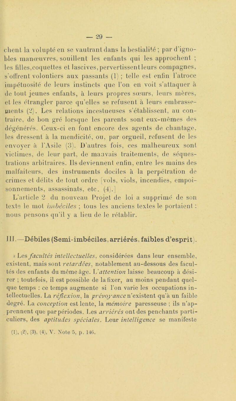 client la volupté en se vautrant dans la bestialité ; par d’igno- bles manouivres, souillent les enfants qui les approchent ; les tilles,co(juettes et lascives, pervertissent leurs compagnes, s'otlVent volontiers aux passants (1) ; telle est enfin l’atroce impétuosité de leurs instincts que l’on en voit s’attaquer à de tout jeunes enfants, à leurs propres sœurs, leurs mères, et les étrangler parce qu’elles se refusent à leurs embrasse- ments (2). Les relations incestueuses s’établissent, au con- traire, de bon gré lorsque les parents sont eux-mèmes des dégénérés. Ceux-ci en font encore des agents de chantage, les dressent cà la mendicité, ou, par orgueil, refusent de les envoyer à l’Asile (3). D’autres fois, ces malheureux sont victimes, de leur part, de mauvais traitements, de séques- trations arbitraires. Ils deviennent enfin, entre les mains des malfaiteurs, des instruments dociles à la perpétration de crimes et délits de tout ordre [vols, viols, incendies, empoi- sonnements, assassinats, etc. (4j.| L'article 2 du nouveau Projet de loi a supprimé de son texte le mot imbéciles ; tous les anciens textes le portaient : nous pensons qu’il y a lieu de le rétablir. 111.—Débiles (Semi-imbéciles, arriérés, faibles d’esprit . ;< Les facultés intellectuelles, considérées dans leur ensemble, existent, mais sont retardées., notablement au-dessous des facul- tés des enfants du même âge. attention laisse beaucoup à dési- rer ; toutefois, il est possible de la fixer, au moins pendant quel- que temps : ce temps augmente si l’on varie les occupations in- tellectuelles. La réflexion, la prévoyaneexéesàsieni qu’à un faible degré. La conception est lente, la mémoire paresseuse ; ils n’ap- prennent que par périodes. Les arriérés ont des penchants parti- culiers, des aptitudes spéciales. Leur intelligence se manifeste (1), l^),(3). (4j, Y. Note 5, p. 140.