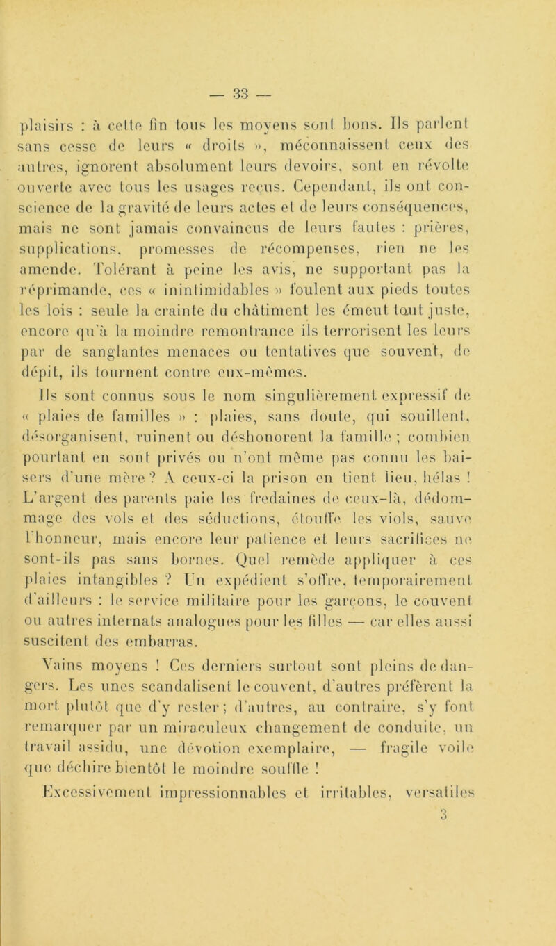 sans cosse do leurs « droits », raéconnaissenl ceux des auli-os, ignorent absolument leurs devoirs, sont en révolte ouverte avec tons les usages re<;ns. Cependant, ils ont con- science de la gravité de leurs actes et de leurs conséquences, mais ne sont jamais convaincus de leurs fautes : pricu’es, supplications, promesses de récompenses, rien ne les amende. Tolérant à peine les avis, ne supportant pas la répiâmande, ces « ininlimidables » foulent aux pieds tontes les lois : seule la crainte du clnUiment les émeut tant juste, encore qu'à la moindre remontrance ils terrorisent les leurs par de sanglantes menaces ou tentatives (jne souvent, de dépit, ils tournent conti’e eux-mérnes. Ils sont connus sous le nom singulièrement expressif de « plaies de familles » : plaies, sans doute, qui souillent, désorganisent, ruinent ou déshonorent la famille ; combien poinàant en sont privés on iront même pas connu les liai- sers d'une mère ? A ceux-ci la prison en tient lieu, hélas ! L’argent des parents paie les fredaines de ceux-là, dédom- mage des vols et des séductions, étoull'e les viols, sauve l’honneur, mais encore leui- patience et leurs sacrifices ne sont-ils pas sans bornes. Quel remède apfiliquer à ces plaies intangibles ? Un expédient s’offre, temporairement d'ailleurs : le service militaire pour les garçons, le couvent ou autres internats analogues pour les tilles — car elles aussi suscitent des embarras. Vains moyens I C('s derniers surtout sont pleins de dan- gers. Les unes scandalisent le couvent, d’autres pi-éfèrent la mort ])lufùt que d’y rester; d’autres, au contraire, s’y font remarquer par un miraculeux changement de conduite, un travail assidu, nne dévotion exemplaire, — fi-agilc voib; que déchire bientôt le moindre souille ! Excessivement impressionnables et instables, versatiles