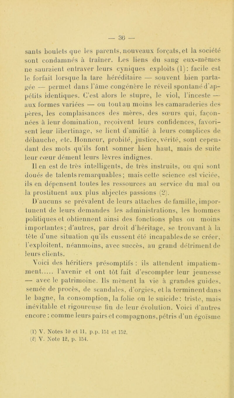 — 30 — suiils boulets que les parents, nouveaux l'or(;ats, et la société sont coiiclaïuiiés à traîner. I.es liens du sang eux-inènies ne sauraient entraver leurs cyniques exploits (1): facile est le forfait lors(iiie la tare héréditaire — souvent bien parta- gée — peianet dans l’ànie congénL‘re le réveil spontaiu'd'ap- pétits identiques. C’est aloj's le stupre, le viol, l’inceste — aux formes variées — ou toutau moins les camaraderies des pères, les complaisances des mères, des su“ui-s qui, façon- nées à leur domination, reçoivent leuj‘s conlidences, favoiâ- sent leur libertinage, se lient d'amitié à leurs complices de débaucbe, etc. llonneui’, probité, justice, vérité, sont cepen- dant des mots ([u’ils font sonner bien haut, mais de suite leur c(eur démeut leurs lèvres indignes. lien est de très intelligents, de ti’ès instiaiits, ou (jui sont doués de talents remarquables ; mais cette science est viciée, ils en dépensent toutes les i-essources au service du mal ou la prostituent aux plus abjectes passions (21. D’aucuns se prévalent de leurs attaches de famille, impor- tunent de leurs demandes les administrations, les hommes politiques et obtiennent ainsi des fonctions plus ou moins importantes ; d’autres, par droit d'héritage, se trouvant à la tète d’une situation ([u’ils eussent été incapables de se créer, l'exploitent, néannudns, avec succès, au grand (hhriment (h> leurs clients. N oici des héritiers j)résomptifs : ils attendent imi)atiem- juent l’avenir et ont tôt fait d’escompter leur jeunesse — avec le patrimoine. Ils mènent la vie à grandes guides, semée de procès, de scandales, d'orgies, et la terminent dans le bagne, la consomption, la folie ou le suicide : triste, mais inévitable et ligoureuse lin de leur évolution. Voici d'autres encore : comme leurs pairs et compagnons, pétris d’un égoïsme (1) V. Noies 10 cl II, i).p. IT)! el 152.