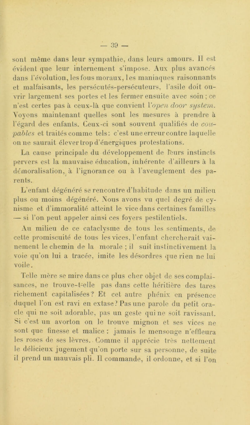 sont môme dans leur sympathie, dans leurs amours. Il est évident que leur internement s’impose. Aux plus avancés dans l’évolution, les fous moraux, les maniaques raisonnants et malfaisants, les persécutés-persécuteurs, l’asile doit ou- vrir largement ses portes et les fermer ensuite avec soin ; ce n’est certes pas à ceux-là que convient Vopen door System. Voyons maintenant quelles sont les mesures à prendre à l’égard des enfants. Ceux-ci sont souvent qualifiés de cou- et traités comme tels; c’est une erreur contre laquelle on ne saurait élever trop d’énergiques protestations. La cause principale, du développement de Leurs instincts pervers est la mauvaise éducation, inhérente d’ailleurs à la démoralisation, à l’ignorance ou à l’aveuglement des pa- rents. L’enfant dégénéré se rencontre d’habitude dans un milieu plus ou moins dégénéré. Nous avons vu quel degré de cy- nisme et d’immoralité atteint le vice dans certaines familles — si l’on peut appeler ainsi ces foyers pestilentiels. Au milieu de ce cataclysme de tous les sentiments, de cette promiscuité de tous les vices, l'enfant chercherait vai- nement le chem.in de la morale ; il suit instinctivement la voie ({u’on lui a tracée, imite les désordres que rien ne lui voile. l’elle mère se mire dans ce plus cher objet de ses complai- sances, ne trouve-Le lie pas dans cette héritière des tares richement capitalisées? Et cet autre phénix en présence duquel l’on est ravi en extase ? Pas une parole du petit ora- cle ([ui ne soit adorable, pas un geste qui ne soit ravissant. Si c’est un avorton on le trouve mignon et ses vices ne sont que finesse et malice : jamais le mensonge n’eftleura les roses de ses lèvres. Comme il apprécie très nettement le délicieux jugement qu’on porte sur sa personne, de suite il prend un mauvais pli. Il commande, il ordonne, et si l’on