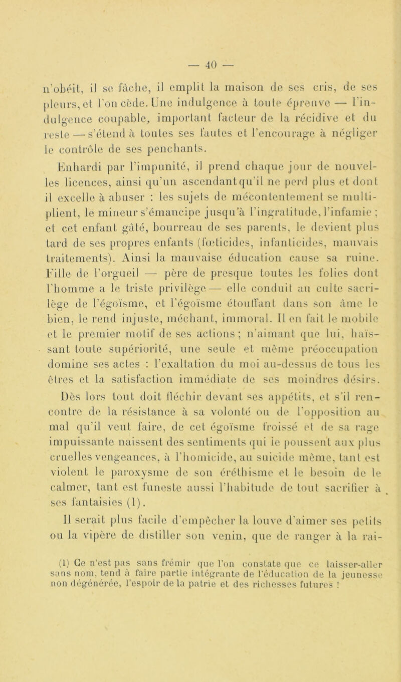 u’obrûl, il se fâche, il emplit la maison de scs cris, de ses pleurs, et l'on cède. Une indulgence à ioule épreuve— l’in- dul gence coupable, im])orlant facteur de la récidive et du — s’étend à toutes ses fautes et rencourage à négliger le contrôle de ses ])encliants. Uiibardi par rimpunité, il prend chaque joui' de nouvel- les licences, ainsi ([u’un ascendantqu’il ne perd plus et dont il excelle à abuser : les sujets de mécontenlement se mulli- plient, le miueiii-s’émancipe jusqu’à ringratitude, l’infamie ; e( cet enfant gâté, bourreau de ses parents, le devient plus tard de ses propres enfants (fudicides, infanlicides, mauvais traitements). Ainsi la mauvaise éducation cause sa niine. l’ille de l’orgueil — père de pres(pie toutes les folies dont l’homme a le triste privilège— elle conduit au culte sacri- lège de l’égoïsme, et l’égoïsme étoulfant dans son àme le bien, le rend injuste, méchant, immoi’al. 11 en fait le mobih' et le premier motif de ses actions; n’aimant ([uc lui, haïs- sant toute supériorité, une seule et même préoccupation domine ses actes ; l’exaltation du moi au-tlessus de tous les êtres et la satisfaclion immédiate de ses moindres désii's. Dès lors tout doit lléchii’ devant scs appétits, et s'il ren- contre de la résistance à sa volonté ou de l'op[)osition au mal ([u’il veut faire, de cet égoïsme froissé et <h‘ sa l’age impuissante naissent des sentinu'nts ({ui ie poussent aux plus cruelles vengeances, à l’homicide, au suicide même, tant est violent le pai'oxysme île son éréthisme et le besoin de le calmer, tant est funeste aussi l’habitude de tout sacrilier à ses fantaisies (1), 11 serait plus facile d'empêcher la louve d'aimer scs pelits ou la vi[)èrc de distiller son venin, que de ranger à la rai- (1} Ce n’est pas sans frémir que l’on constate que ce laisser-aller sans nom, tend à faire partie intégrante de l'éducalion de la jeunesse non dégénérée, l’espoir de la patrie et des ricliesses fui tires !