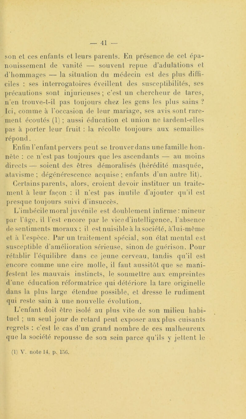 — 41 son el CCS enfanls cl leurs pureiils. Kii présence de col épa- nonissenienl de vanité — souvent repue d’adulations et d’hommages — la situation du médecin est des plus dii'li- ciles : ses interrogatoires éveillent des susceptibilités, ses précautions sont injurieuses; c’est un chercheur de tares, n’en trouve-t-il pas toujours chez les gens les plus sains ? Ici, comme à l’occasion de leur mariage, scs avis sont rare- ment écoutés (1) ; aussi éducation et union ne Lardent-elles pas à porter leur fruit ; la récolte loujours aux semailles répond. Knlinl’enfant pei-vers peut se trouverdans unefamillc hon- nête : ce n’est pas toujours que lus ascendants — au moins directs — soient des êtres démoralisés (hérédité masquée, atavisme; dégénérescence ac(iiiise ; enfants d’un autre lit). Certains parents, alors, croient devoir instituer un traite- ment à leur façon : il n’est pas inutile d’ajouter qu’il est j)resque toujours suivi d’insuccès. L’imbécile moral juvénile est douhlement inlirme : mineur ])ar l’àge, il l'est encore par le vice d’intelligence, rabsencc dcscnliments moraux; il est nuisible à la société, à'lui-même et il resj)èce. l‘ar un traitement spécial, son état mental est susceptible d’amélioration sérieuse, sinon de guérison. Pour rétablir ré({iiilibrc dans ce jeune cerveau, tandis qu’il est encore comme une cire molle, il faut aussitôt que se mani- festent les mauvais instincts, le soumettre aux empreintes d’une éducation réformatrice (jLii détériore la tare originelle dans la plus large étendue possible, et dresse le rudiment qui reste sain à une nouvelle évolution. L’enfant doit être isolé au plus vite de son milieu habi- tuel ; un seul jour de retard peut exposer aux plus cuisants regrets : c’est le cas d’un grand nombre de ces mal heureux que la société repousse de son sein parce qu’ils y jettent le