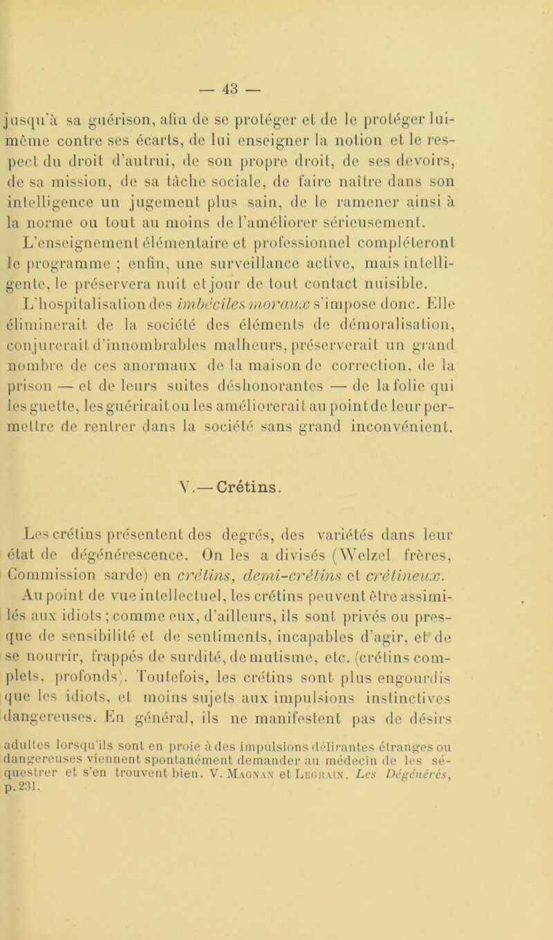 jusqu’à sa guérison, a(in de sc proléger et de le protéger lui- même contre ses écarts, de lui enseigner la notion et le i‘cs- pect du droit d’autrui, de son propre droit, de ses devoirs, de sa mission, de sa tâche sociale, de faire naître dans son inlelligence un jugement plus sain, do le ramener ainsi à la norme ou tout au moins de l’aincliorer sérieusement. L’enseignement élémentaire et professionnel compléteront le programme ; enfin, une surveillance active, mais intelli- gente, le préservera nuit et jour de tout contact nuisible. L’hospitalisation des imbéciles raoraux donc. Elle éliminerait de la société des éléments de démoralisation, conjurerait d’innombrables malheurs, préserverait un gi-and nombre de ces anormaux de la maison de correction, de la prison — et de leurs suites déshonorantes — de la folie qui les guette, les guérirait ou les améliorerait au point de leur per- mettre de renti’er dans la société sans grand inconvénient. Y.— Crétins. Les crétins présentent des degrés, des variétés dans leur état de dégénérescence. On les a divisés (NYelzel frères. Commission sarde) en créUns, demi-crètim et crédineux. Au point de vue intellectuel, les crétins peuvent être assimi- lés aux idiots ; comme eux, d’ailleurs, ils sont privés ou pres- que de sensibilité et de sentiments, incapables d’agir, et de se nourrir, frap[)és de surdité, de mutisme, etc. (crétins com- plets, j)rofonds(. roulefois_, les crétins sont plus engourdis que les iiliots, et moins sujets aux impulsions instinctives dangereuses. Eu général, ils ne manifestent pas de désirs adultes lorsqu'ils sont en i)roie à des impulsions délirantes étranges ou dangereuses viennent spontanément demander au médecin de les sé- questi’er et s’en trouvent bien. V. Magn.vx etljEGUMX. Les Dci'çénércs, p.231.