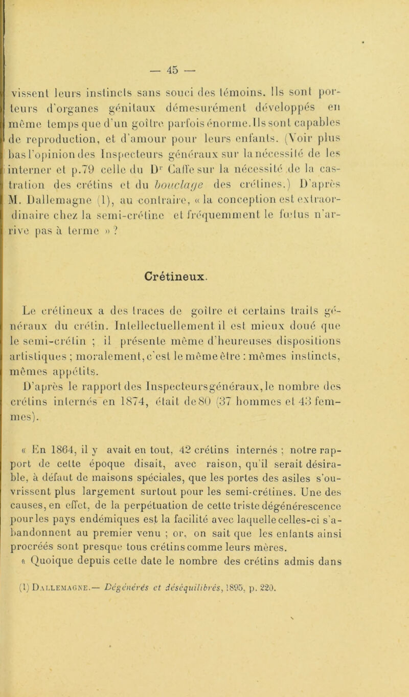 visscnl leurs instincts sans souci des témoins. Ils sont por- teurs d'oi'ganes génitaux démesurémenl développés en même lem[)s que d’un goitre parfois énorme. Us sont capables de reproduclion, et d’amour pour leurs enlanls. (^Voir plus basropiniondes Inspecteurs généraux sur lanécessilé de les interner et p.79 celle du L)*' Call'esur la nécessité de la cas- tration des crétins et du houclcuje des cndiues.) D’après M. Dallemagne (1), au contraire, «la conception est extraoi- dinairc chez la semi-crétine et fréquemment le indus n’ar- rive pas à terme » ? Crétineux. Le crétineux a dcîs traces de goitre et certains traits g(‘- néraux du ciétin. Tnlellectuellement il est mieux doué que le semi-crétin ; il présente même d’iieureuses dispositions artistiques ; moralement, c'est le même être : mêmes instincts, mêmes appétits. D’après le rapport des lnsp(!cteursgénéraux, le nombre des crétins internés en 1874, (Hait deSO (37 hommes et 43 fem- mes). « Un 1864, il y avait en tout, 42 crétins internés ; notre rap- port do cette époque disait, avec raison, qu’il serait désira- ble, à défaut de maisons spéciales, que les portes des asiles s’ou- vrissent plus largement surtout pour les semi-crétines. Une des causes, en efTet, de la perpétuation de cette triste dégénérescence pour les pays endémiques est la facilité avec lacpielle celles-ci s'a- bandonnent au premier venu ; or, on sait que les enlants ainsi procréés sont presque tous crétins comme leurs mères. (( Quoique depuis cette date le nombre des crétins admis dans (1) Dai.lem.\gne.— Dégénérés et déséquilibrés, 1895, p. 220.