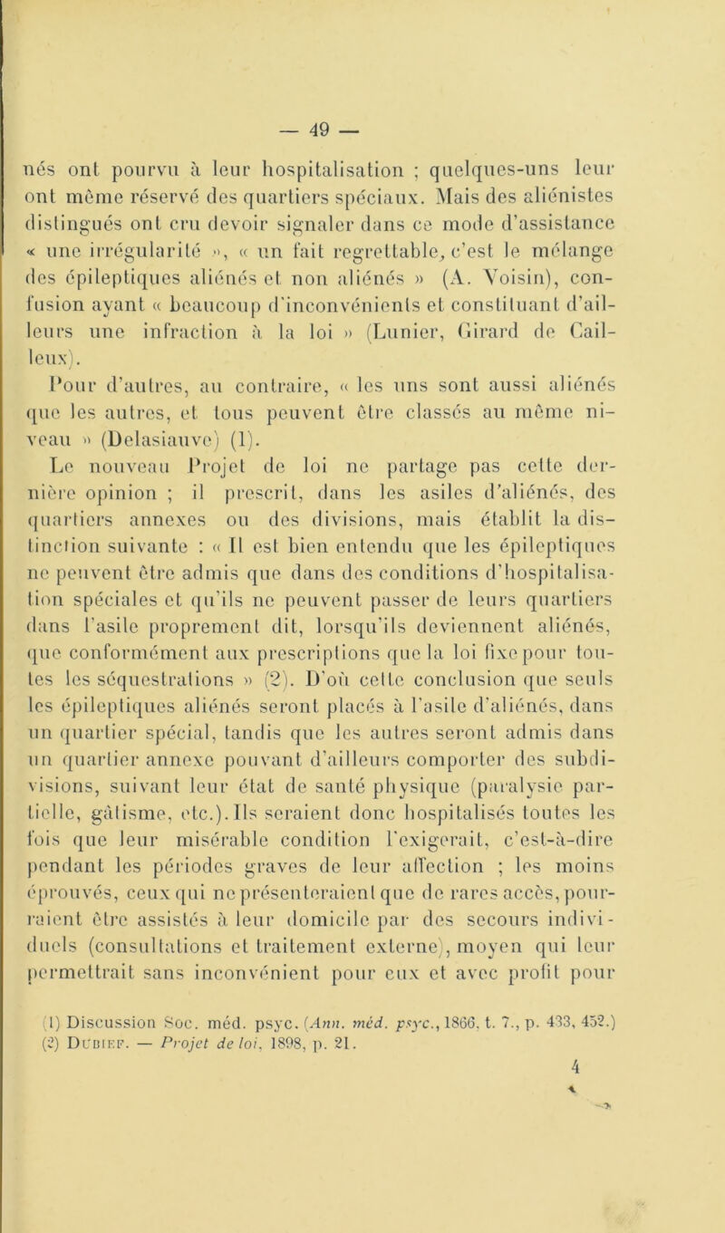 nés ont pourvu à leur hospitalisation ; quelques-uns leur ont même réservé des quartiers spéciaux. Mais des aliénistes distingués ont cru devoir signaler dans ce mode d’assistance « une irrégularité », « un fait regrettable^ c’est le mélange des épileptiques aliénés et non aliénés » (A. Voisin), con- fusion ayant « beaucoup d'inconvénients et constituant d’ail- leurs une infraction à, la loi » (Limier, (lirard de Cail- loux). l*our d’autres, au contraire, « les uns sont aussi aliénés que les autres, et tous peuvent êti’e classés au même ni- veau » (Delasiauve) (1). Le nouveau Projet de loi ne partage pas cette der- nière opinion ; il prescrit, dans les asiles d’aliénés, des quartiers annexes ou des divisions, mais établit la dis- tinction suivante : « Il est bien entendu que les épileptiques ne peuvent être admis que dans des conditions d’hospitalisa- tion spéciales et qu’ils ne peuvent passer de leurs quartiers dans l’asile proprement dit, lorsqu’ils deviennent aliénés, (pie conformément aux prescriptions que la loi fixe pour tou- tes les séquestrations » (2). D’où celte conclusion que seuls les épileptiques aliénés seront placés à l’asile d’aliénés, dans un quartier spécial, tandis que les autres seront admis dans un quartier annexe pouvant d’ailleurs comporter des subdi- visions, suivant leur état de santé physique (paralysie par- tielle, gâtisme, etc.).Ils seraient donc hospitalisés toutes les fois que leur misérable condition l'exigerait, c’est-à-dire pendant les périodes graves de leur alTection ; les moins éprouvés, ceux qui ne présenteraient que de rares accès, pour- raient être assistés à leur domicile par des secours indivi- duels (consultations et traitement externe), moyen qui leui* permettrait sans inconvénient pour eux et avec prolil pour (1) Discussion fSoc. méd. psyc. [Ann. mcd. pf^yc., 1866, t. 7., p. 483, 452.) (2) Dcimef. — Projet de loi, 1898, p. 21. 4