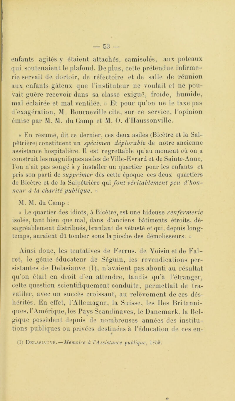 enfants agités y élaient attachés, camisolés, aux poteaux qui soutenaient le plafond. Déplus, cette prétendue infirme- rie servait de dortoir, de réfectoire et de salle de réunion aux enfants gâteux que l’instituteur ne voulait et ne pou- vait guère recevoir dans sa classe exiguë, froide, humide, mal éclairée et mal ventilée. » hit pour qu’on ne le taxe pas d’exagération, M. Dourneville cite, sur ce service, l’opinion émise par M. M. du Camp et M. O. d’Haussonville. « En résumé, dit ce dernier, ces deux asiles (Bicêtre et la Sal- pêtrière) constituent un spécimen déplorable de notre ancienne assistance hospitalière. Il est regrettable qu’au moment où on a construit les magnifiques asiles de Ville-Evrard et de Sainte-Anne, l’on n’ait pas songé à y installer un quartier pour les enfants et pris son parti de supprimer dès cette époque ces deux quartiers de Bicêtre et de la Salpêtrière (\\x\ font véritablement peu d'hon- neur à la charité publique. « M. M. du Camp ; « l.e quartier des idiots, à Bicêtre, est une hideuse renfermerie isolée, tant bien que mal, dans d’anciens bâtiments étroits, dé- sagréablement distribués, branlant de vétusté et qui, depuis long- temps, auraient dû tomber sous la pioche des démolisseurs. » Ainsi donc, les tentatives de Ferrus, de Voisin et de Fal- ret, le génie éducateur de Séguin, les l’evendicalions per- sistantes de Delasiauve (1), n’avaient pas abouti au résultat qu’on était en droit d’en attendre, tandis qu’à l’étranger, cette question scientifiquement conduite, permettait de tra- vailler, avec un succès croissant, au relèvement de ces dés- hérités. En ell’et, l’Allemagne, la Suisse, les lies Britanni- ques, l’Amérique, les Pays Scandinaves, le Danemark, la P>el- gique possèdent depuis de nombreuses années des institu- tions publiques ou privées destinées à l’éducation de ces en- (1) DELASi.\rvE. — Mémoire à l'Assistance publique, lFij9.