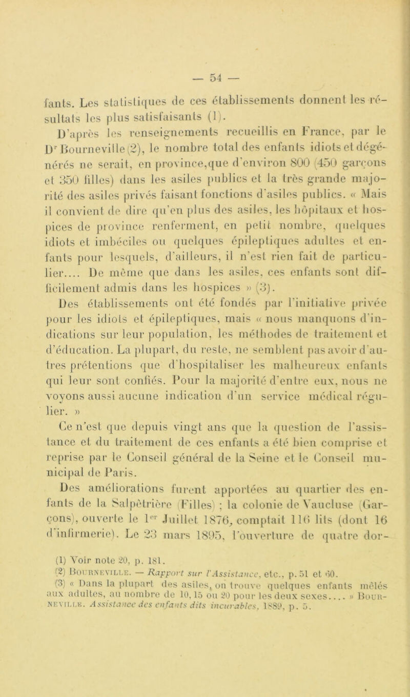 ianls. Les slalisli(iues de ces établissements donnent les ré- sultats les plus satisiaisants (1). D’après les renseignements recueillis en Fi-ance, par le D’’Jiournevillef2), le nombre total des enfants idiots et dégé- nérés ne serait, en province,que d’environ 800 (450 garçons et 35(J tilles) dans les asiles publics et la très grande majo- rité des asiles privés faisant fonctions d'asiles publics, (f Mais il convient de dire (jii’en [)lus des asiles, les büj)itaux et hos- pices de province renferment, en petit nombre, <[iielques idiots et imbéciles ou quelques épilepti({ues adultes et en- fants pour les([uels, d'ailleurs, il n’est rien fait de particu- lier.... De même que dans tes asiles, ces enfants sont dif- licilement admis dans les hospices » (.3). Des établissements ont été fondés j>ar rinitialive privée pour les idiots et épileptiques, mais « nous manquons d’in- dications sur leur population, les méthodes de traitement et d’éducation. La plupart, du reste, ne semblent j)as avoir d’au- tres prétentions que d’hospitaliser les malheureux enfants qui leur sont conliés. Pour la majorité d’entre eux, nous ne voyons aussi aucune indication d’un service médical régu- lier. )) Ce n’est que depuis vingt ans que la ([uestion de l’assis- lance et du traitement de ces enfants a été bien comprise et reprise par le Conseil général de la Seine et le Conseil mu- nicipal de Paris. Des améliorations furent apportées au quartier des en- lants de la Salpêtrière (Filles) ; la colonie de Vaucluse (Gar- çons), ou vende le P'' Juillet 1876^ comptait IKî lits (dont 16 (I iulirmerie). Le 23 mars 1805, l’ouverture de quatre dor- (1) Voir noie 20, p. isi. (2) Bournkville. — Rapport sur l'Assistance, etc., p. 51 et oO. (3) « Dans la plupart des asiles, on trouve quelques enfants mêlés aux adultes, au nombre de 10,15 ou 20 pour les deux sexes.... » llocu- XEViu.E. Assistance iics enfants dits incurables, 1S80, p. 5.