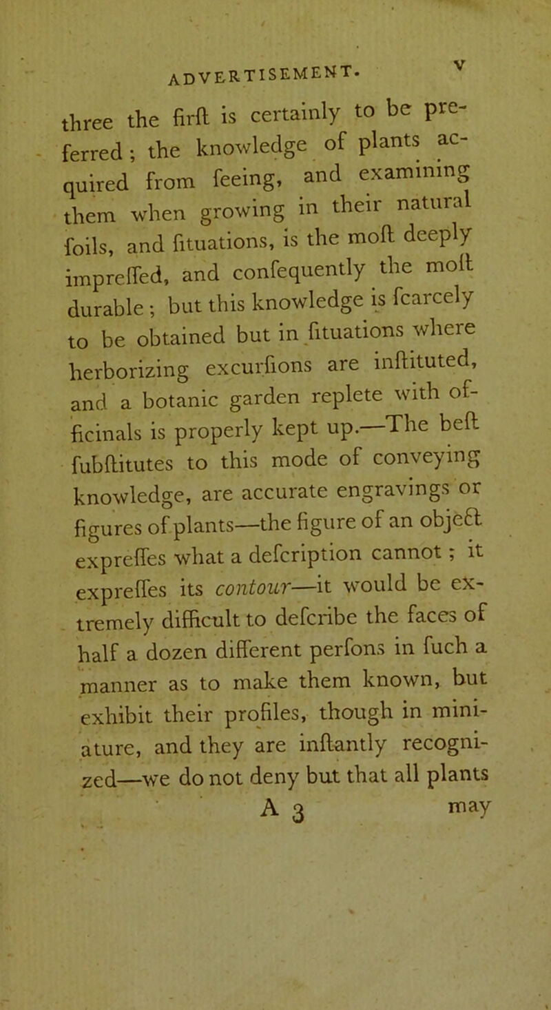 three the firft is certainly to be pre- ferred ; the knowledge of plants ac- quired from feeing, and examining them when growing in their natura foils, and fituations, is the moft deeply impreffed, and confequently the moll durable ; but this knowledge is fcarcely to be obtained but in fituations where herborizing excurfions are inllituted, and a botanic garden replete with of- ficinals is properly kept up. The bell fubllitutes to this mode of conveying knowledge, are accurate engravings or figures of plants—the figure of an objeft exprelfes what a defcription cannot; it exprelTes its contour—it would be ex- tremely difficult to defcribe the faces of half a dozen dilferent perfons in fuch a manner as to make them known, but exhibit their profiles, though in mini- ature, and they are inllantly recogni- 2cd—we do not deny but that all plants A 3 may