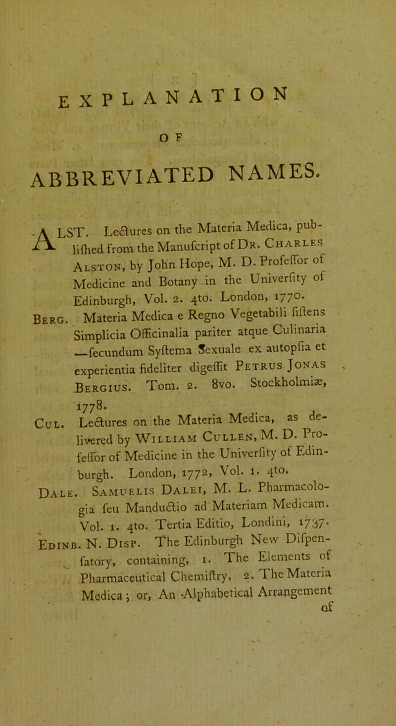 o F ABBREVIATED NAMES. ALST. Leaures on the Materia Medica, pub- lifhed from the Manufcript of Dr. Charles Alston, by John Hope, M. D. PmfefTor of Medicine and Botany in the Univerfity of Edinburgh, Vol. 2. 4to. London, 1770. Berg. Materia Medica e Regno Vegetabili fiftens Simplicia OfEcinalia pariter atque Cuhnana —fecundum Syftema Sexuale ex autopfia et experientia fideliter digeffit Petrus Jonas Bergius. Tom. 2. 8vo. Stockholmi^, 1778. CuL. Leaures on the Materia Medica, as de- livered by William Cullen, M. D. Pro- feffor of Medicine in the Univerfity of Edin- burgh. London, 1772, Vol. 1. qto. Dale. Samuelis Dalei, M. L. Pharmacolo- gia feu Manduaio ad Materiam Medicam. Vol. 1. qto. Tertia Editio, Londini, 1737* Edinb. N. Disp. The Edinburgh New Difpcn- ^ fatory, containing, 1. The Elements of Pharmaceutical Chemiflry. 2. The Materia Medica ; or, An -Alphabetical Arrangement of