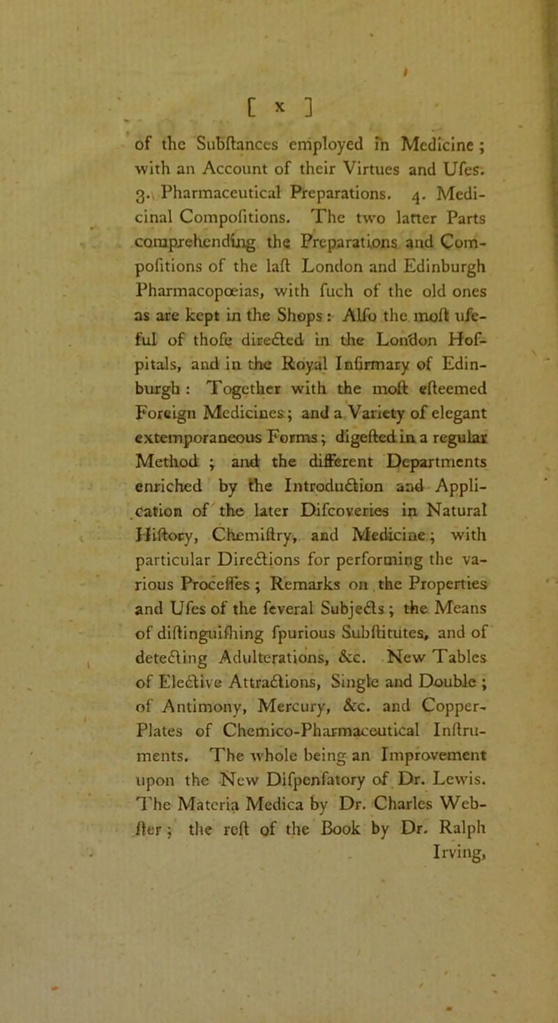 of the SuBftanccs employed m Medicine; with an Account of their Virtues and Ufes. 0.\ Pharmaceutical Preparations. 4. Medi- cinal Compofitions. The two latter Parts comprehending the Preparations and Com- pofitions of the laft London and Edinburgh Pharmacopoeias, with fuch of the old ones ns are kept in the Shops : Alio the moft ufe- ful of thofc diredfed in the London Hof- pitals, and in the Royal Infirmary of Edin- burgh : Together with the moft efteemed Foreign Medicines; and a, Variety of elegant extemporaneous Forms; digeflediaa regular Metliod ; and the different Departments enriched by the Introdudlion and Appli- .cation of the later Difeoveries in Natural Hiftocy, Chemiftry, and Medicine; with particular Diredlions for performing the va- rious Proceffes ; Remarks on the Properties and Ufes of the fcveral Subjedls; the Means of diftingulfliing fpurious Subftitutes, and of detedling Adulterations, &c. New Tables of EledUve Attradlions, Single and Double ; of Antimony, Mercury, &c. and Copper- plates of Chemico-Pharmaceutical Inftru- ments. The whole being an Improvement upon the New Difpenfatory of Dr. Lewis. The Materia Medica by Dr. Charles Web- fter; the reft of the Book by Dr. Ralph Irving,