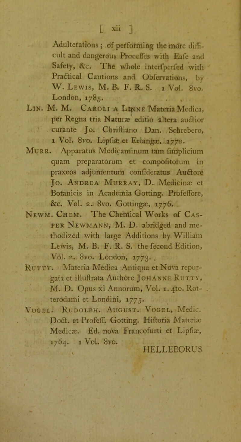 [ ] Adulterations; .of perfohning the more difTi- cult and dangerous Proceflbs with Eafe and Safety, &cc. The whole interfperfed witli Pradlical Cautions and Obfervations, by W. Lewis, M. B. F. R. S. i V(^. 8vo. London, 1785. . , Lin. M. M. Caroli a Liisne Materia Mcdica, per Regna tria Naturas editio altera au£lior ' curante Jo. Chriftiano Dan. Schrebero, 1 Vol. 8vo. Lipfi* et Erlang,. 1772. Murr. Apparatus Medicaminum tarn fiiBplicium quam preparatbrum et compofitotum in praxeos adjumentum confidenatus Auftorc Jo. Andrea Murray, D. Medicinal et Botanicis in Academia Getting. ProfelTore, &c. Vol. 2.J 8vo. Gottingas, 1776. Newm. Chem. The Chemical Works of Cas- per Newmann, M. D. abridged and me- thodized with large Additions by William Lewis, M. B. F. R. S.' the fecond Edition, Vbl. 2. 8vo. London, 1773. . Rutty. Materia Medica Antiqua et Nova repur- gata et illuftrata Authore Johanne Rutty, M. D. Opus xl Annorum, Vol. 1.410. Rot- terodami et Londini, 1775. Vogel. Rudoxph. August. Vogel, Medic. Dodl. et ProfefT. Getting. Hiftoria Matcriae Medicx. Ed. noVa Francofurti et Lipfia?, 1764. 1 Vol. 8vo. HELLEEORUS