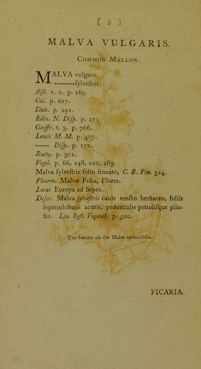 MALVA VULGARIS. Common Mallow. MALVA vulgaris. fylveflris. Alji. V. 2. p. 169. Cul. p. 227. Dak. p. igi. Edin. N. Difp. p, 175 Ceoffr. t. 3. p. 766. , Lnuis M. M. p. 407. Difp. p. 172. Rutty, p. 301. Vogel, p. 66, 148, 220, 163. Malva fylveftris folio fmuato, C. B. Pin, 314. Pharm. Malvae Folia, Flores. Locus Europa ad Sepes. Defer. Malva fylveflris caule crefto hcrbacco, foliis feptemlobatis acutis, pedunculis petiolifque pilo- ts. Lin. Syfl. Vegetal, p. 520. The Swedes ufe (he Malva rotundifoUa. FICARIA.