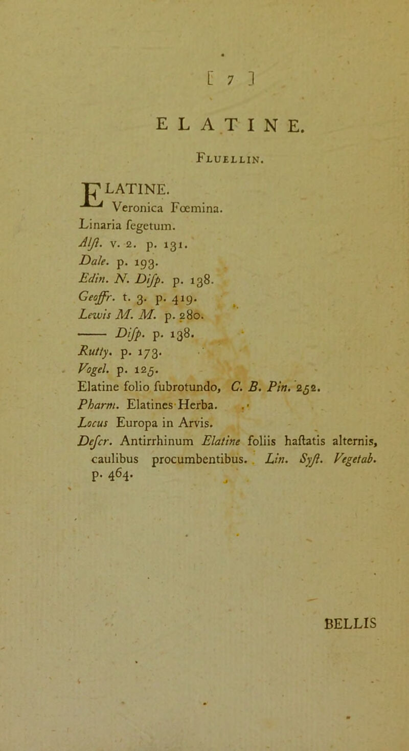 [ 7 ] E L A T I N E. Fluellin. ■p LATINE. Veronica Foemina. Linaria fegetum. Aljl. V. 2. p. 131. Dak. p. 193, Edin. N. Difp. p. 138. Geoffr. t. 3. p. 419. Lewis M. M. p. 280. Difp. p. 138. Rutty, p. 173. Vogel, p. 12^. Elatine folio fubrotundo, C. B. Pin. 2^2. Pharm. Elatines Herba. Locus Europa in Arvis. Defer. Antirrhinum Elatine foliis haflatis alternis, caulibus procumbentibus.. Lin. Syji. Vegetab. p. 464. ^ , BELLIS